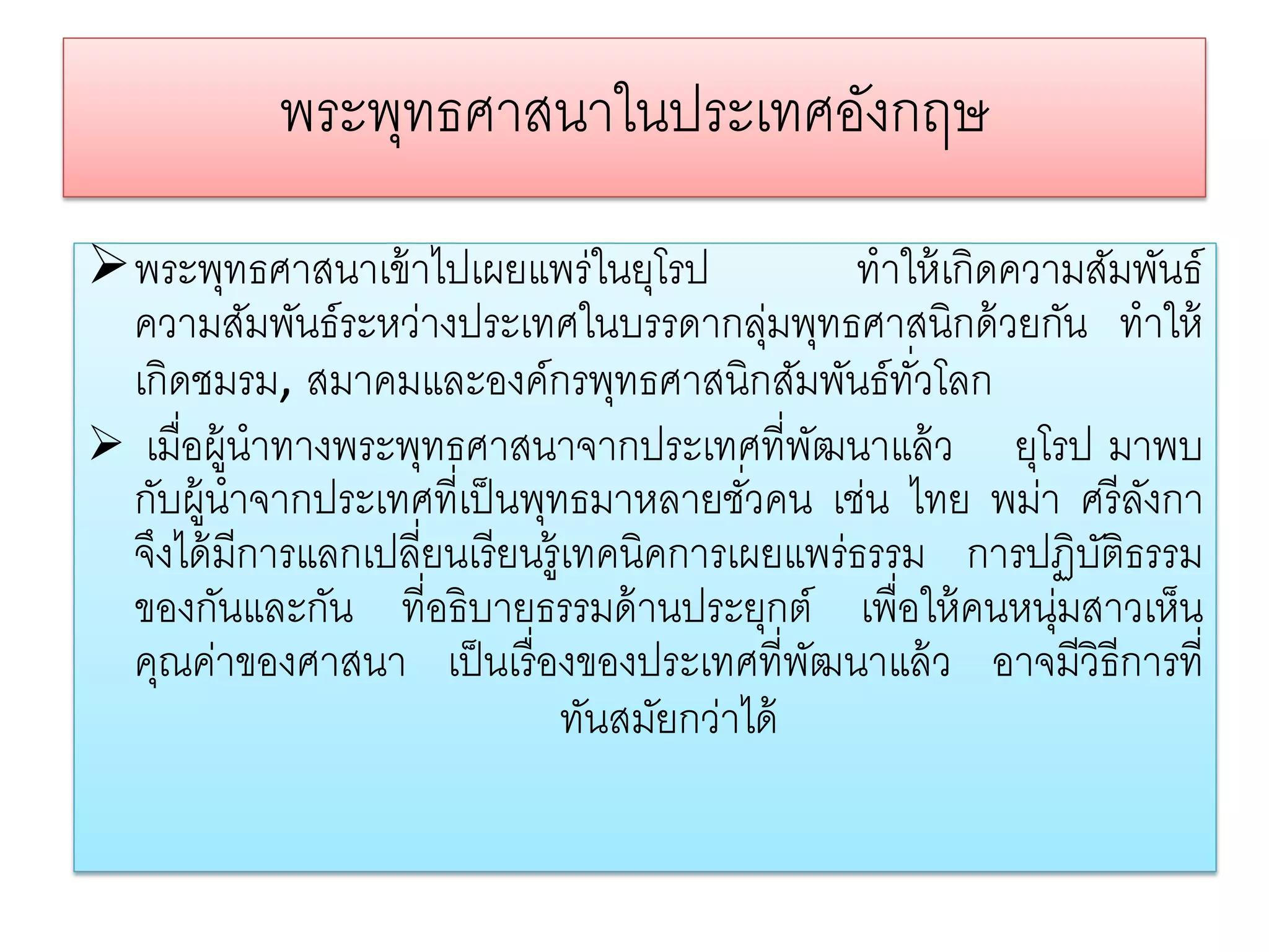 พระพทธศาสนาในประเทศองกฤษ
                ุ               ั
พระพุทธศาสนาเข้ าไปเผยแพร่ในยุโรป                 ทําให้ เกิดความสัมพันธ์
 ความสัมพันธ์ระหว่างประเทศในบรรดากลุมพุทธศาสนิกด้ วยกัน ทําให้
                                             ่
 เกิดชมรม, สมาคมและองค์กรพุทธศาสนิกสัมพันธ์ทวโลก       ั่
 เมื่อผู้นําทางพระพุทธศาสนาจากประเทศที่พฒนาแล้ ว ยุโรป มาพบ
                                                 ั
 กับผู้นําจากประเทศที่เป็ นพุทธมาหลายชัวคน เช่น ไทย พม่า ศรี ลงกา
                                           ่                         ั
 จึงได้ มีการแลกเปลี่ยนเรี ยนรู้เทคนิคการเผยแพร่ธรรม การปฏิบติธรรม ั
 ของกันและกัน ที่อธิบายธรรมด้ านประยุกต์ เพื่อให้ คนหนุ่มสาวเห็น
 คุณค่าของศาสนา เป็ นเรื่ องของประเทศที่พฒนาแล้ ว อาจมีวิธีการที่
                                               ั
                                ทันสมัยกว่าได้
 