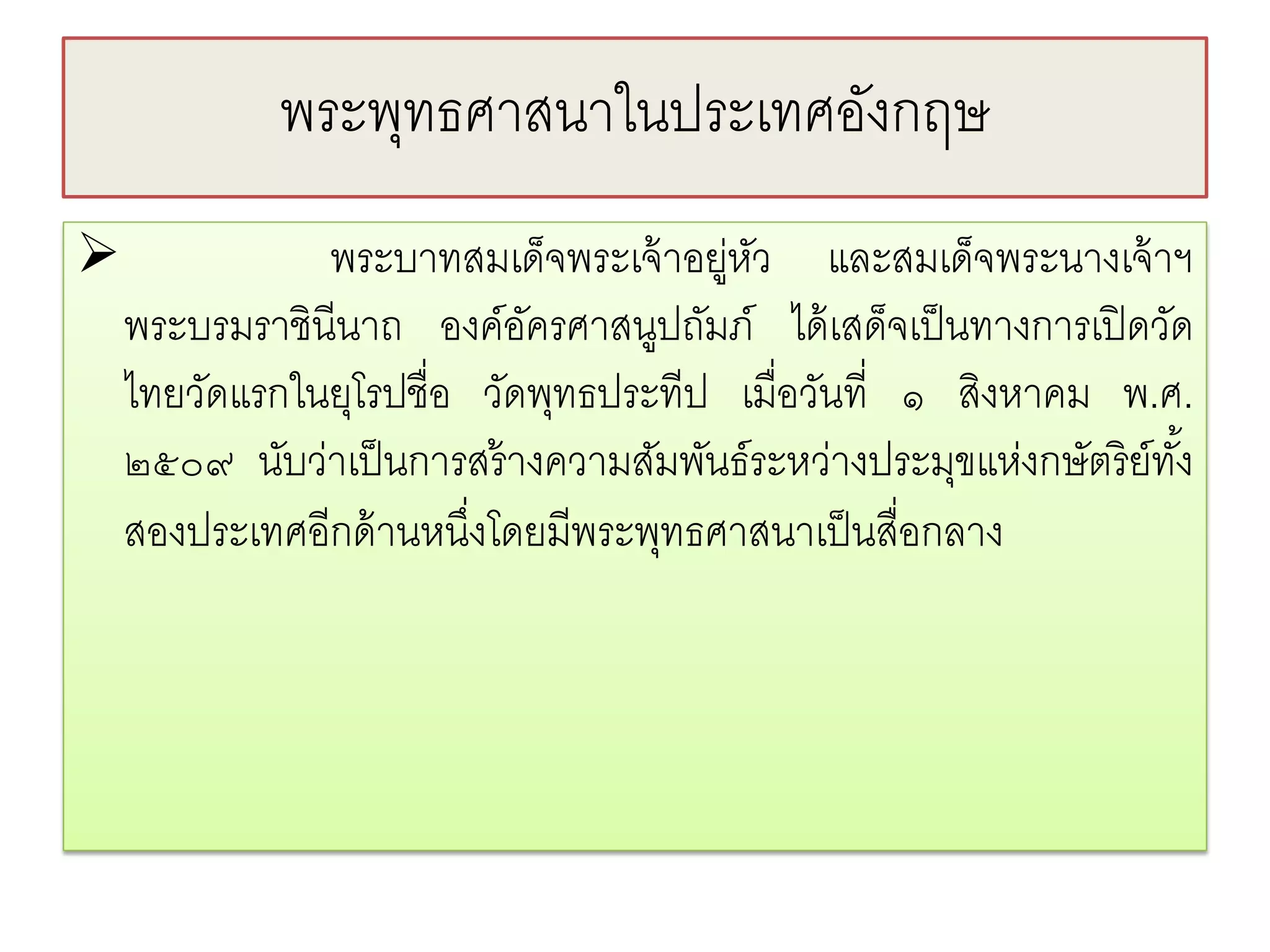 พระพทธศาสนาในประเทศองกฤษ
                 ุ               ั
              พระบาทสมเด็จพระเจ้ าอยู่หว และสมเด็จพระนางเจ้ าฯ
                                         ั
    พระบรมราชินีนาถ องค์อครศาสนูปถัมภ์ ได้ เสด็จเป็ นทางการเปิ ดวัด
                            ั
    ไทยวัดแรกในยุโรปชื่อ วัดพุทธประทีป เมื่อวันที่ ๑ สิงหาคม พ.ศ.
    ๒๕๐๙ นับว่าเป็ นการสร้ างความสัมพันธ์ระหว่างประมุขแห่งกษัตริ ย์ทง้ั
    สองประเทศอีกด้ านหนึงโดยมีพระพุทธศาสนาเป็ นสื่อกลาง
                         ่
 