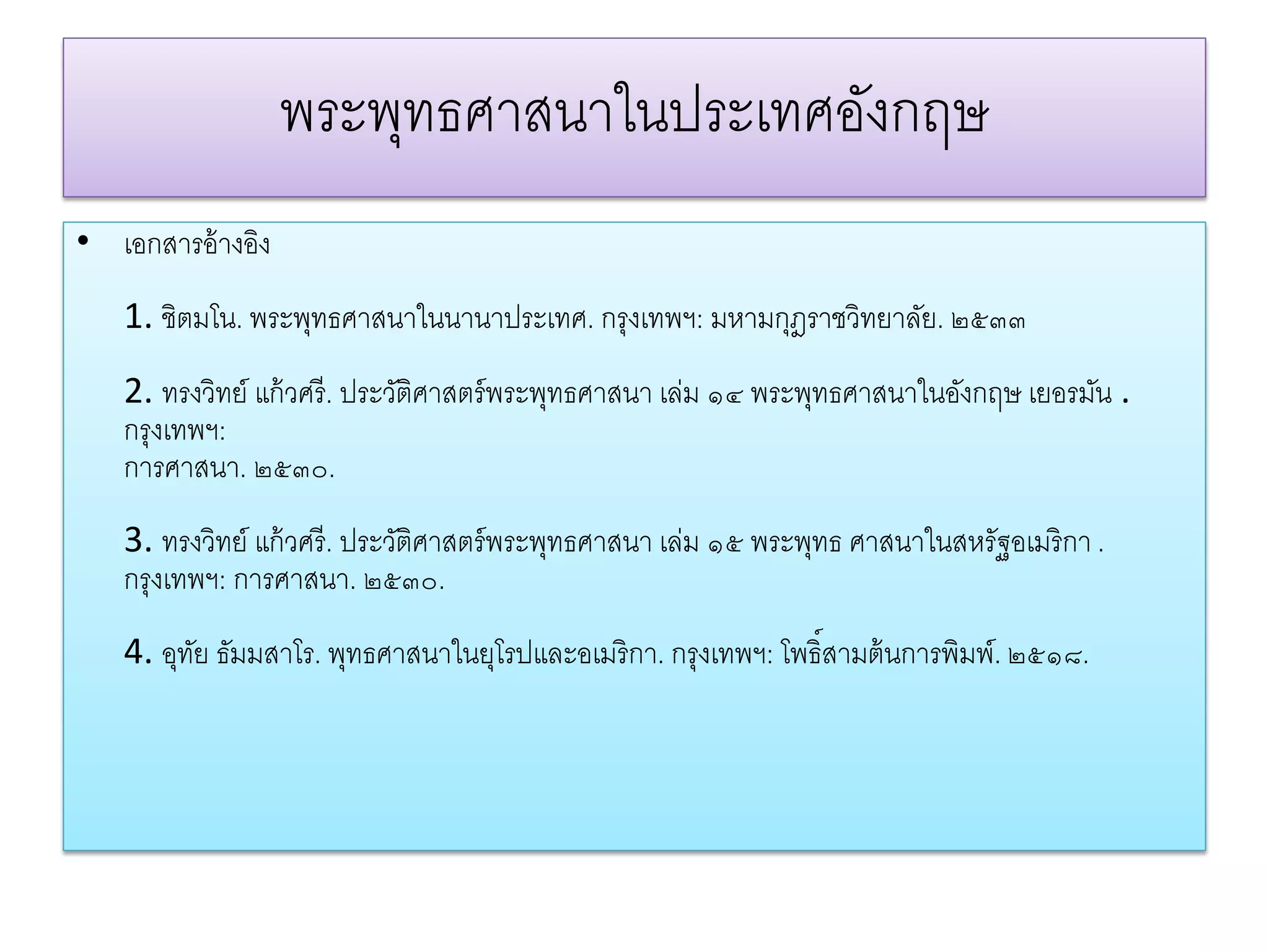 พระพทธศาสนาในประเทศองกฤษ
                     ุ               ั
• เอกสารอ้างอง
             ิ
   1. ชิตมโน. พระพทธศาสนาในนานาประเทศ. กรุงเทพฯ: มหามกฎราชวิทยาลย. ๒๕๓๓
                  ุ                                   ุ         ั
   2. ทรงวิทย์ แก้วศรี. ประวติศาสตร์พระพทธศาสนา เล่ม ๑๔ พระพทธศาสนาในองกฤษ เยอรมน .
                            ั           ุ                   ุ         ั         ั
   กรุงเทพฯ:
   การศาสนา. ๒๕๓๐.
   3. ทรงวิทย์ แก้วศรี. ประวติศาสตร์พระพทธศาสนา เล่ม ๑๕ พระพทธ ศาสนาในสหรัฐอเมริกา .
                            ั           ุ                   ุ
   กรุงเทพฯ: การศาสนา. ๒๕๓๐.
   4. อุทย ธมมสาโร. พทธศาสนาในยโรปและอเมริกา. กรุงเทพฯ: โพธ์ิสามต้นการพิมพ์. ๒๕๑๘.
         ั ั         ุ         ุ
 