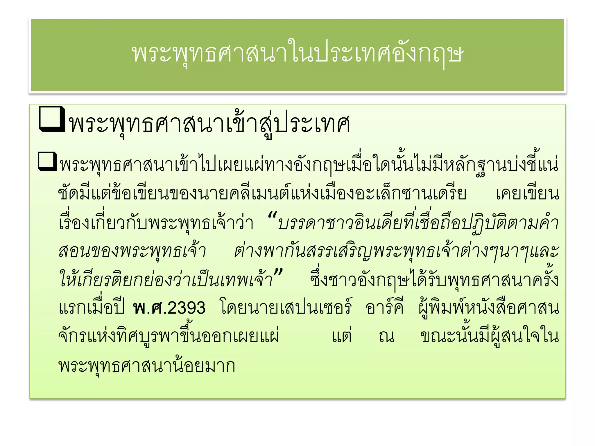 พระพทธศาสนาในประเทศองกฤษ
                 ุ               ั
พระพทธศาสนาเข้าสประเทศ
     ุ           ู่
พระพุทธศาสนาเข้ าไปเผยแผ่ทางอังกฤษเมื่อใดนันไม่มีหลักฐานบ่งชี ้แน่
                                                  ้
 ชัดมีแต่ข้อเขียนของนายคลีเมนต์แห่งเมืองอะเล็กซานเดรี ย เคยเขียน
 เรื่ องเกี่ยวกับพระพุทธเจ้ าว่า “บรรดาชาวอิ นเดียทีเ่ ชื อถือปฏิ บติตามคํา
                                                          ่        ั
 สอนของพระพุทธเจ้า ต่างพากันสรรเสริ ญพระพุทธเจ้าต่างๆนาๆและ
 ให้เกี ยรติ ยกย่องว่าเป็ นเทพเจ้า” ซึงชาวอังกฤษได้ รับพุทธศาสนาครัง
                                      ่                                   ้
 แรกเมื่อปี พ.ศ.2393 โดยนายเสปนเซอร์ อาร์ คี ผู้พิมพ์หนังสือศาสน
 จักรแห่งทิศบูรพาขึ ้นออกเผยแผ่         แต่ ณ ขณะนันมีผ้ สนใจใน้ ู
 พระพุทธศาสนาน้ อยมาก
 