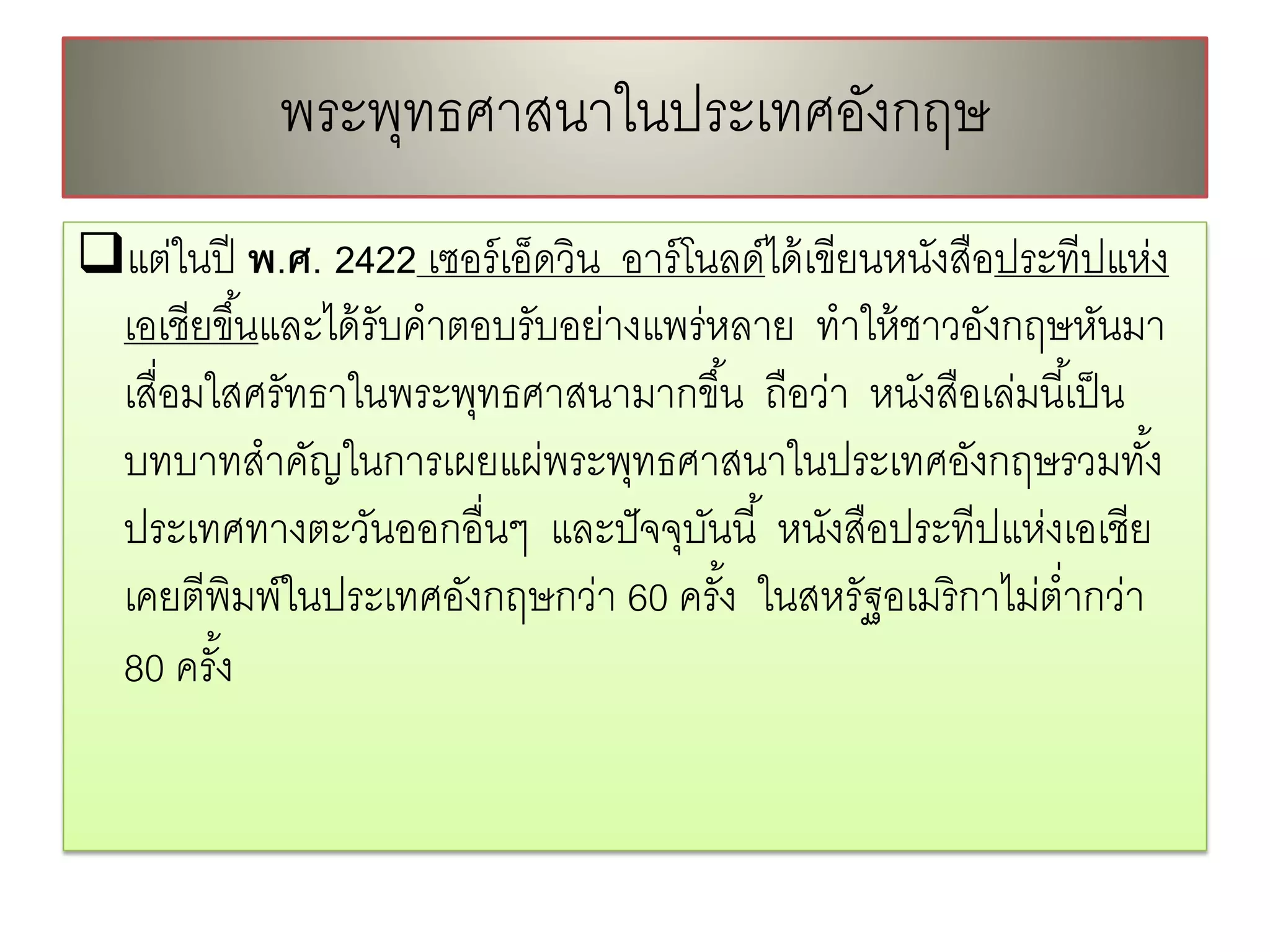 พระพทธศาสนาในประเทศองกฤษ
                ุ               ั
แต่ในปี พ.ศ. 2422 เซอร์ เอ็ดวิน อาร์ โนลด์ได้ เขียนหนังสือประทีปแห่ง
 เอเชียขึ ้นและได้ รับคําตอบรับอย่างแพร่หลาย ทําให้ ชาวอังกฤษหันมา
 เสื่อมใสศรัทธาในพระพุทธศาสนามากขึ ้น ถือว่า หนังสือเล่มนี ้เป็ น
 บทบาทสําคัญในการเผยแผ่พระพุทธศาสนาในประเทศอังกฤษรวมทัง้
 ประเทศทางตะวันออกอื่นๆ และปั จจุบนนี ้ หนังสือประทีปแห่งเอเชีย
                                        ั
 เคยตีพิมพ์ในประเทศอังกฤษกว่า 60 ครัง ในสหรัฐอเมริ กาไม่ตํ่ากว่า
                                          ้
 80 ครัง้
 