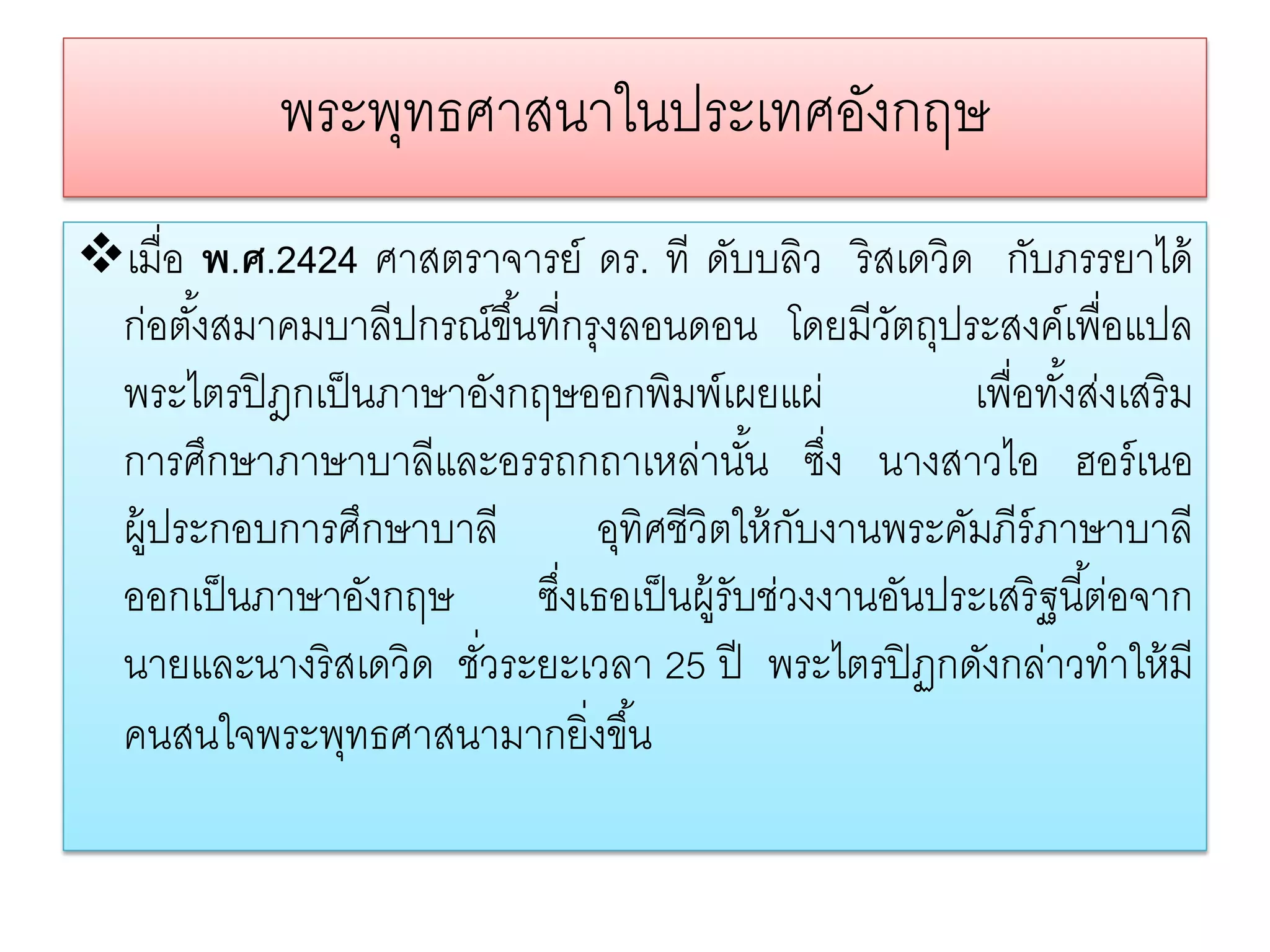 พระพทธศาสนาในประเทศองกฤษ
                 ุ               ั
เมื่อ พ.ศ.2424 ศาสตราจารย์ ดร. ที ดับบลิว ริ สเดวิด กับภรรยาได้
 ก่อตังสมาคมบาลีปกรณ์ขึ ้นที่กรุงลอนดอน โดยมีวตถุประสงค์เพื่อแปล
       ้                                          ั
 พระไตรปิ ฎกเป็ นภาษาอังกฤษออกพิมพ์เผยแผ่              เพื่อทังส่งเสริ ม
                                                              ้
 การศึกษาภาษาบาลีและอรรถกถาเหล่านัน ซึง นางสาวไอ ฮอร์ เนอ
                                          ้ ่
 ผู้ประกอบการศึกษาบาลี         อุทิศชีวิตให้ กบงานพระคัมภีร์ภาษาบาลี
                                              ั
 ออกเป็ นภาษาอังกฤษ ซึงเธอเป็ นผู้รับช่วงงานอันประเสริ ฐนี ้ต่อจาก
                           ่
 นายและนางริ สเดวิด ชัวระยะเวลา 25 ปี พระไตรปิ ฏกดังกล่าวทําให้ มี
                      ่
 คนสนใจพระพุทธศาสนามากยิ่งขึ ้น
 
