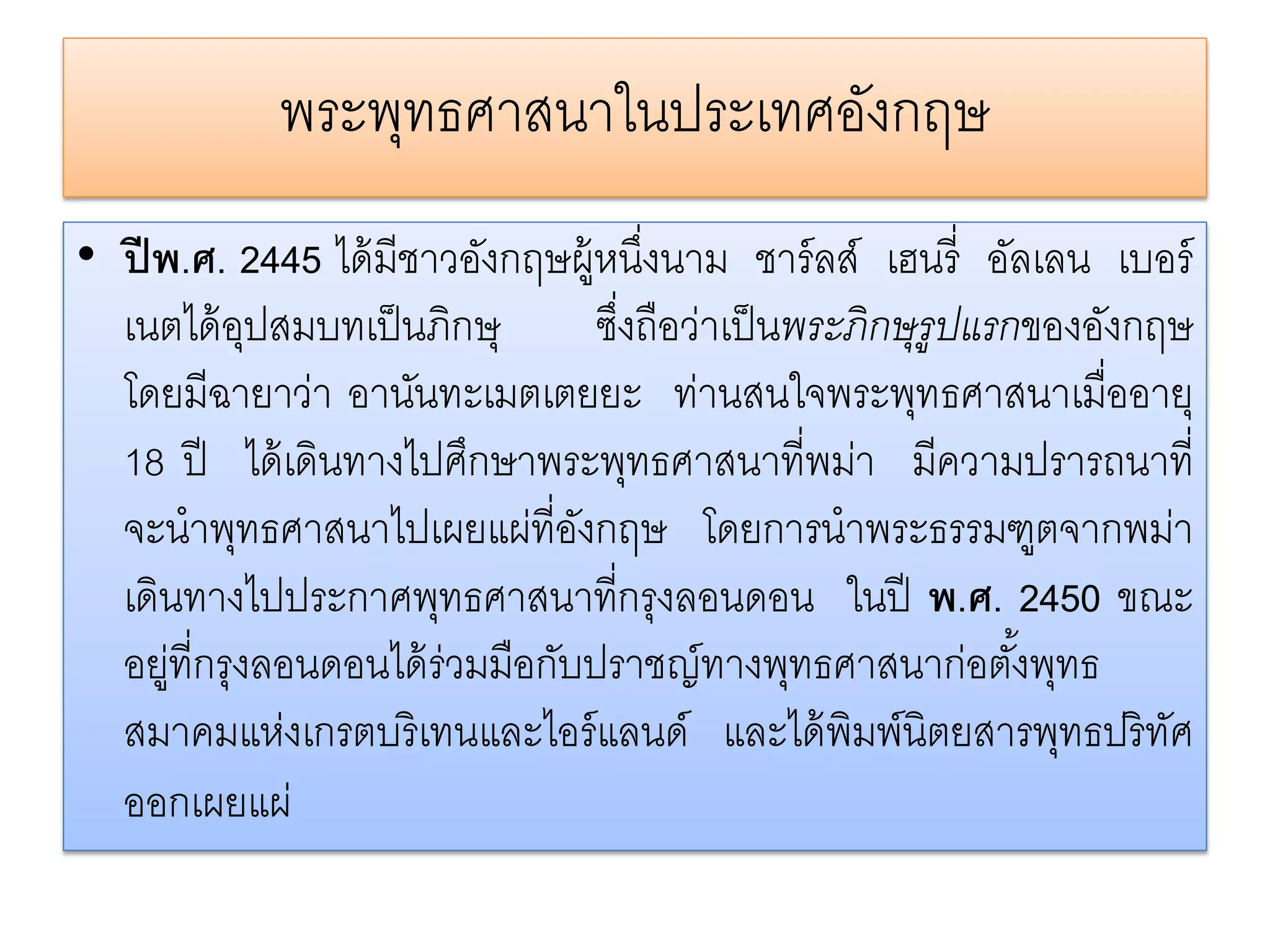 พระพทธศาสนาในประเทศองกฤษ
                 ุ               ั
• ปี พ.ศ. 2445 ได้ มีชาวอังกฤษผู้หนึงนาม ชาร์ ลส์ เฮนรี่ อัลเลน เบอร์
                                       ่
  เนตได้ อปสมบทเป็ นภิกษุ
             ุ                     ซึงถือว่าเป็ นพระภิ กษุรูปแรกของอังกฤษ
                                     ่
  โดยมีฉายาว่า อานันทะเมตเตยยะ ท่านสนใจพระพุทธศาสนาเมื่ออายุ
  18 ปี ได้ เดินทางไปศึกษาพระพุทธศาสนาที่พม่า มีความปรารถนาที่
  จะนําพุทธศาสนาไปเผยแผ่ที่องกฤษ โดยการนําพระธรรมฑูตจากพม่า
                                 ั
  เดินทางไปประกาศพุทธศาสนาที่กรุงลอนดอน ในปี พ.ศ. 2450 ขณะ
  อยู่ที่กรุงลอนดอนได้ ร่วมมือกับปราชญ์ทางพุทธศาสนาก่อตังพุทธ   ้
  สมาคมแห่งเกรตบริ เทนและไอร์ แลนด์ และได้ พิมพ์นิตยสารพุทธปริ ทศ       ั
  ออกเผยแผ่
 
