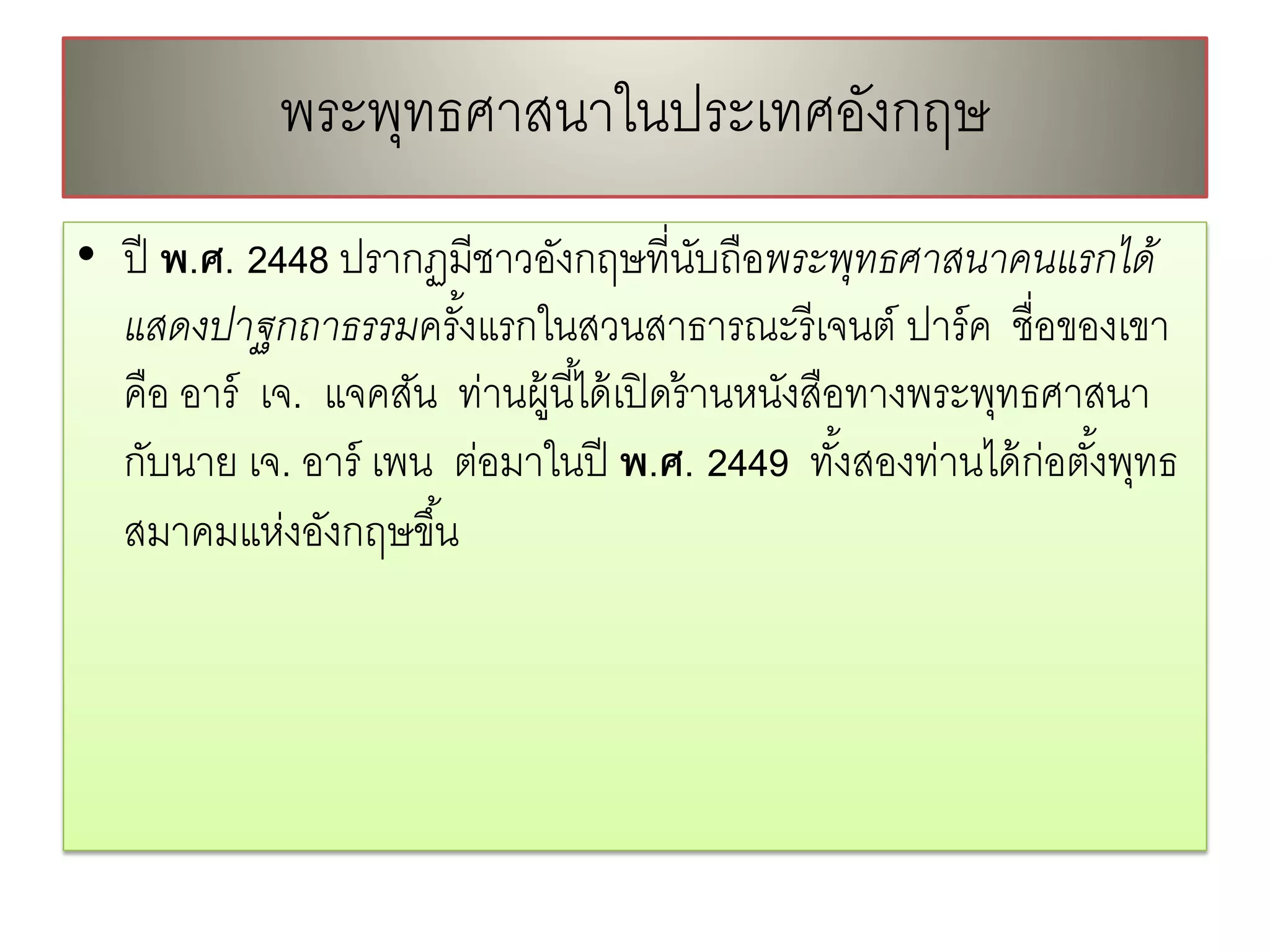 พระพทธศาสนาในประเทศองกฤษ
                ุ               ั
• ปี พ.ศ. 2448 ปรากฏมีชาวอังกฤษที่นบถือพระพุทธศาสนาคนแรกได้
                                             ั
  แสดงปาฐกถาธรรมครังแรกในสวนสาธารณะรี เจนต์ ปาร์ ค ชื่อของเขา
                       ้
  คือ อาร์ เจ. แจคสัน ท่านผู้นี ้ได้ เปิ ดร้ านหนังสือทางพระพุทธศาสนา
  กับนาย เจ. อาร์ เพน ต่อมาในปี พ.ศ. 2449 ทังสองท่านได้ ก่อตังพุทธ
                                                      ้            ้
  สมาคมแห่งอังกฤษขึ ้น
 