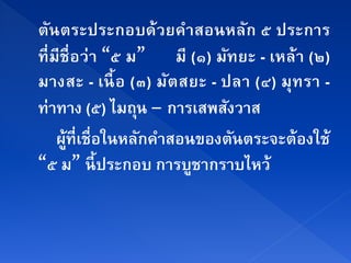 ตนตระประกอบด้วยคาสอนหลก ๕ ประการ
    ั                   ํ           ั
ที่ มีชื่อว่า “๕ ม” มี (๑) มทยะ - เหล้า (๒)
                              ั
มางสะ - เนื้ อ (๓) มัต สยะ - ปลา (๔) มุท รา -
ท่าทาง (๕) ไมถุน – การเสพสงวาส  ั
      ผที่เชื่อในหลกคาสอนของตนตระจะต้องใช้
       ู้          ั ํ            ั
“๕ ม” นี้ประกอบ การบชากราบไหว้
                          ู
 