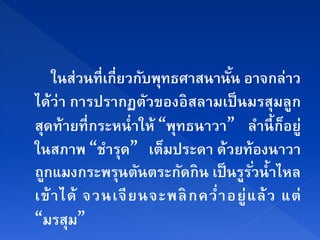 ในส่วนที่เกี่ยวกับพุทธศาสนานัน อาจกล่าว
                                   ้
ได้ว่า การปรากฏตัวของอิสลามเป็ นมรสุมลูก
สุดท้ายที่ กระหนํ่ าให้ “พุทธนาวา” ลํานี้ กอยู่็
ในสภาพ “ชํารุด” เตมประดา ด้วยท้องนาวา
                         ็
ถกแมงกระพรนตนตระกดกิน เป็นรรวนํ้าไหล
  ู              ุ ั        ั        ู ั่
เข้ า ได้ จวนเจี ย นจะพลิ กคว ํ่ า อยู่ แ ล้ ว แต่
“มรสุม”
 