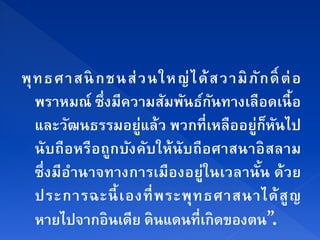 พุ ท ธศาสนิ กชนส่ ว นใหญ่ ไ ด้ ส วามิ ภั ก ด์ ิ ต่ อ
   พราหมณ์ ซึ่งมีความสมพนธกนทางเลือดเนื้อ
                        ั ั ์ ั
   และวฒนธรรมอยู่แล้ว พวกที่เหลืออย่กหนไป
           ั                           ู ็ ั
   นั บถือหรือถูกบังคับให้ นับถือศาสนาอิ สลาม
   ซึ่ งมีอานาจทางการเมืองอยู่ในเวลานั น ด้ วย
             ํ                           ้
   ประการฉะนี้ เองที่ พ ระพุ ท ธศาสนาได้ สู ญ
   หายไปจากอินเดีย ดินแดนที่เกิดของตน”.
 