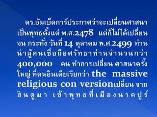 ดร.อมเบดการประกาศว่าจะเปลี่ยนศาสนา
          ั ็          ์
เป็นพทธตงแต่ พ.ศ.2478 แต่กไม่ได้เปลี่ยน
        ุ ั้                          ็
จน กระทง วนที่ 14 ตุลาคม พ.ศ.2499 ท่าน
            ั่ ั
นํ าผู้ ค น เชื่ อถื อ ศร ั ท ธาท่ านจ ํ า นวนกว่ า
400,000 คน ทําการเปลี่ยน ศาสนาครัง                ้
ใหญ่ ที่คนอินเดียเรียกว่า the massive
religious con versionเปลี่ยน จาก
ฮิ น ดู ม า เ ข้ า พุ ท ธ ที่ เ มื อ ง น า ค ปู ร์
 
