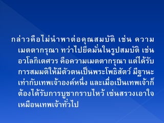 กล่ า วคื อ ไม่ นํ า พาต่ อ คุ ณ สมบ ัติ เช่ น ความ
 เมตตากรุณา ทว่าไปยึดมันในรูปสมบัติ เช่ น
                                  ่
 อวโลกิเตศวร คือความเมตตากรณา แต่ได้รบ  ุ         ั
 การสมมติให้มีตวตนเป็นพระโพธิสตว์ มีฐานะ
                      ั                   ั
 เท่ากบเทพเจ้าองคหนึ่ง และเมื่อเป็นเทพเจ้าก็
         ั                 ์
 ต้องได้รบการบูชากราบไหว้ เซ่นสรวงเอาใจ
             ั
 เหมอนเทพเจ้าทวไป
       ื                ั่
 