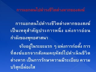 การแยกตนไปดารงชีวิตต่างหากของสงฆ์
                        ํ
เป็ นเหตุ สํา คัญ ประการหนึ่ ง แห่ ง การอ่ อ น
กาลงของพทธศาสนา
   ํ ั        ุ
        จริงอยู่ในระยะแรก ๆ แห่งการก่อตัง การ
                                            ้
ที่ ส งฆ์ แ ยกจากส ัง คมคฤหัส ถ์ไ ปดํา เนิ นชี วิ ต
ต่างหาก เป็นการรกษาความมีระเบียบ ความ
                      ั
บริสทธ์ ิ ผองใส
       ุ ่
 