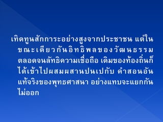 เทิ ด ทู น ส ัก การะอย่ า งสู ง จากประชาชน แต่ ใ น
  ข ณ ะ เ ดี ย ว กั น อิ ท ธิ พ ล ข อ ง วั ฒ น ธ ร ร ม
  ตลอดจนลัทธิความเชื่ อถือ เดิมของท้ องถิ่นก็
  ได้ เ ข้ า ไปผสมผสานปนเปกั บ คํ า สอนอั น
  แท้จริงของพุทธศาสนา อย่างแทบจะแยกกน                ั
      ่
  ไมออก
 