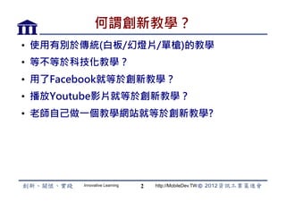 何謂創新教學？
•  使用有別於傳統(白板/幻燈片/單槍)的教學
•  等不等於科技化教學？
•  用了Facebook就等於創新教學？
•  播放Youtube影片就等於創新教學？
•  老師自己做一個教學網站就等於創新教學?




        Innovative Learning   2   http://MobileDev.TW
 