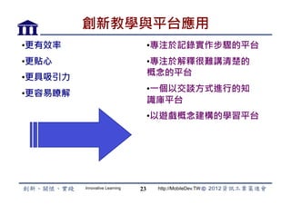 創新教學與平台應用
• 更有效率                               • 專注於記錄實作步驟的平台
• 更貼心                                • 專注於解釋很難講清楚的
                                     概念的平台
• 更具吸引力
                                     • 一個以交談方式進行的知
• 更容易瞭解
                                     識庫平台
                                     • 以遊戲概念建構的學習平台




          Innovative Learning   23    http://MobileDev.TW
 