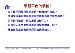 學習平台的價值?
•  為了使用而使用那還算是一個好的平台嗎？
•  使用學習平台對老師是增加便利性還是增加麻煩？
•  對平台很依賴，但如果網路斷了…?
•  有沒有人真的去問過老師與學生需要什麼？
•  什麼東西是比老師精彩的演講更精彩？




       Innovative Learning   3   http://MobileDev.TW
 