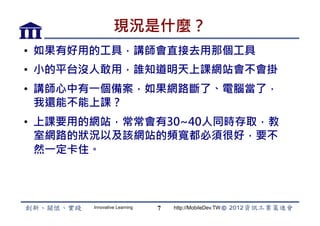 現況是什麼？
•  如果有好用的工具，講師會直接去用那個工具
•  小的平台沒人敢用，誰知道明天上課網站會不會掛
•  講師心中有一個備案，如果網路斷了、電腦當了，
   我還能不能上課？
•  上課要用的網站，常常會有30~40人同時存取，教
   室網路的狀況以及該網站的頻寬都必須很好，要不
   然一定卡住。



       Innovative Learning   7   http://MobileDev.TW
 