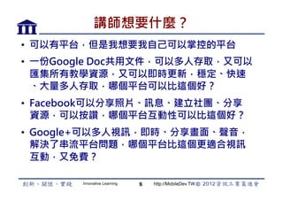 講師想要什麼？
•  可以有平台，但是我想要我自己可以掌控的平台
•  一份Google Doc共用文件，可以多人存取，又可以
   匯集所有教學資源，又可以即時更新，穩定、快速
   、大量多人存取，哪個平台可以比這個好？
•  Facebook可以分享照片、訊息、建立社團、分享
   資源，可以按讚，哪個平台互動性可以比這個好？
•  Google+可以多人視訊，即時、分享畫面、聲音，
   解決了串流平台問題，哪個平台比這個更適合視訊
   互動，又免費？

        Innovative Learning   8   http://MobileDev.TW
 
