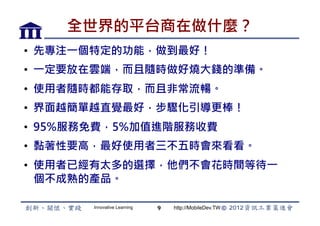全世界的平台商在做什麼？
•  先專注一個特定的功能，做到最好！
•  一定要放在雲端，而且隨時做好燒大錢的準備。
•  使用者隨時都能存取，而且非常流暢。
•  界面越簡單越直覺最好，步驟化引導更棒！
•  95%服務免費，5%加值進階服務收費
•  黏著性要高，最好使用者三不五時會來看看。
•  使用者已經有太多的選擇，他們不會花時間等待一
   個不成熟的產品。

       Innovative Learning   9   http://MobileDev.TW
 