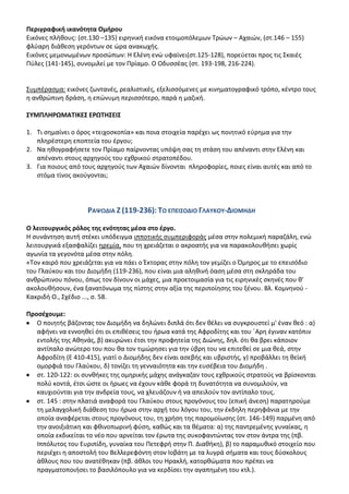 Περιγραφικι ικανότθτα Ομιρου
Εικόνεσ πλικουσ: (ςτ.130 –135) ειρθνικι εικόνα ετοιμοπόλεμων Τρϊων – Αχαιϊν, (ςτ.146 – 155)
φλφαρθ διάκεςθ γερόντων ςε ϊρα ανακωχισ.
Εικόνεσ μεμονωμζνων προςϊπων: Θ Ελζνθ ενϊ υφαίνει(ςτ.125-128), πορεφεται προσ τισ Σκαιζσ
Ρφλεσ (141-145), ςυνομιλεί με τον Ρρίαμο. Ο Οδυςςζασ (ςτ. 193-198, 216-224).


Συμπζραςμα: εικόνεσ ηωντανζσ, ρεαλιςτικζσ, εξελιςςόμενεσ με κινθματογραφικό τρόπο, κζντρο τουσ
θ ανκρϊπινθ δράςθ, θ επϊνυμθ περιςςότερο, παρά θ μαηικι.

΢ΤΜΠΛΘΡΩΜΑΣΛΚΕ΢ ΕΡΩΣΘ΢ΕΛ΢

1. Τι ςθμαίνει ο όροσ «τειχοςκοπία» και ποια ςτοιχεία παρζχει ωσ ποιθτικό εφρθμα για τθν
   πλθρζςτερθ εποπτεία του ζργου;
2. Να θκογραφιςετε τον Ρρίαμο παίρνοντασ υπόψθ ςασ τθ ςτάςθ του απζναντι ςτθν Ελζνθ και
   απζναντι ςτουσ αρχθγοφσ του εχκρικοφ ςτρατοπζδου.
3. Για ποιουσ από τουσ αρχθγοφσ των Αχαιϊν δίνονται πλθροφορίεσ, ποιεσ είναι αυτζσ και από το
   ςτόμα τίνοσ ακοφγονται;




                    ΡΑΨΩΔΛΑ Η (119-236): ΣΟ ΕΠΕΛ΢ΟΔΛΟ ΓΛΑΤΚΟΤ-ΔΛΟΜΘΔΘ

Ο λειτουργικόσ ρόλοσ τθσ ενότθτασ μζςα ςτο ζργο.
Θ ςυνάντθςθ αυτι ςτζκει υπόδειγμα ιπποτικισ ςυμπεριφοράσ μζςα ςτθν πολεμικι παραηάλθ, ενϊ
λειτουργικά εξαςφαλίηει θρεμία, που τθ χρειάηεται ο ακροατισ για να παρακολουκιςει χωρίσ
αγωνία τα γεγονότα μζςα ςτθν πόλθ.
«Τον καιρό που χρειάηεται για να πάει ο Ζκτορασ ςτθν πόλθ τον γεμίηει ο Πμθροσ με το επειςόδιο
του Γλαφκου και του Διομιδθ (119-236), που είναι μια αλθκινι όαςθ μζςα ςτθ ςκλθράδα του
ανκρϊπινου πόνου, όπωσ τον δίνουν οι μάχεσ, μια προετοιμαςία για τισ ειρθνικζσ ςκθνζσ που κ'
ακολουκιςουν, ζνα ξανατόνωμα τθσ πίςτθσ ςτθν αξία τθσ περιποίθςθσ του ξζνου. Βλ. Κομνθνοφ -
Κακριδι Ο., Σχζδιο ..., ς. 58.

Προςζχουμε:
   Ο ποιθτισ βάηοντασ τον Διομιδθ να δθλϊνει διπλά ότι δεν κζλει να ςυγκρουςτεί μ' ζναν κεό : α)
   αφινει να εννοθκεί ότι οι επικζςεισ του ιρωα κατά τθσ Αφροδίτθσ και του ϋΑρθ ζγιναν κατόπιν
   εντολισ τθσ Ακθνάσ, β) ακυρϊνει ζτςι τθν προφθτεία τθσ Διϊνθσ, δθλ. ότι κα βρει κάποιον
   αντίπαλο ανϊτερο του που κα τον τιμϊρθςει για τθν φβρθ του να επιτεκεί ςε μια κεά, ςτθν
   Αφροδίτθ (Ε 410-415), γιατί ο Διομιδθσ δεν είναι αςεβισ και υβριςτισ, γ) προβάλλει τθ κεϊκι
   ομορφιά του Γλαφκου, δ) τονίηει τθ γενναιότθτα και τθν ευςζβεια του Διομιδθ .
   ςτ. 120-122: οι ςυνκικεσ τθσ ομθρικισ μάχθσ ανάγκαηαν τουσ εχκρικοφσ ςτρατοφσ να βρίςκονται
   πολφ κοντά, ζτςι ϊςτε οι ιρωεσ να ζχουν κάκε φορά τθ δυνατότθτα να ςυνομιλοφν, να
   καυχιοφνται για τθν ανδρεία τουσ, να χλευάηουν ι να απειλοφν τον αντίπαλο τουσ.
   ςτ. 145 : ςτθν πλατιά αναφορά του Γλαφκου ςτουσ προγόνουσ του (επικι άνεςθ) παρατθροφμε
   τθ μελαγχολικι διάκεςθ του ιρωα ςτθν αρχι του λόγου του, τθν ζκδθλθ περθφάνια με τθν
   οποία αναφζρεται ςτουσ προγόνουσ του, τθ χριςθ τθσ παρομοίωςθσ (ςτ. 146-149) παρμζνθ από
   τθν ανοιξιάτικθ και φκινοπωρινι φφςθ, κακϊσ και τα κζματα: α) τθσ παντρεμζνθσ γυναίκασ, θ
   οποία εκδικείται το νζο που αρνείται τον ζρωτα τθσ ςυκοφαντϊντασ τον ςτον άντρα τθσ (πβ.
   Λππόλυτοσ του Ευριπίδθ, γυναίκα του Ρετεφρι ςτθν Ρ. Διακικθ), β) το παραμυκικό ςτοιχείο που
   περιζχει θ αποςτολι του Βελλερεφόντθ ςτον Λοβάτθ με τα λυγρά ςιματα και τουσ δφςκολουσ
   άκλουσ που του ανατζκθκαν (πβ. άκλοι του Θρακλι, κατορκϊματα που πρζπει να
   πραγματοποιιςει το βαςιλόπουλο για να κερδίςει τθν αγαπθμζνθ του κτλ.).
 