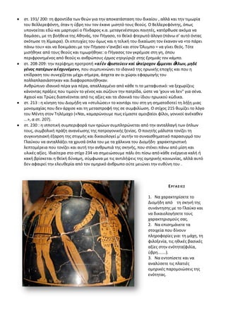 ςτ. 191/ 200: τθ φροντίδα των κεϊν για τθν αποκατάςταςθ του δικαίου , αλλά και τθν τιμωρία
του Βελλερεφόντθ, όταν θ φβρθ του τον ζκανε μιςθτό τουσ κεοφσ. Ο Βελλερεφόντθσ, όπωσ
υπονοείται εδϊ και μαρτυρεί ο Ρίνδαροσ κ.α. μεταγενζςτεροι ποιθτζσ, κατόρκωςε ακόμα να
δαμάςει, με τθ βοικεια τθσ Ακθνάσ, τον Ριγαςο, το κεϊκό φτερωτό άλογο (πάνω ς' αυτό όντασ
ςκότωςε τθ Χίμαιρα). Οι επιτυχίεσ του όμωσ και θ τελικι του δικαίωςθ τον ζκαναν να «το πάρει
πάνω του» και να δοκιμάςει με τον Ριγαςο ν’ανεβεί και ςτον Πλυμπο = να γίνει κεόσ. Τότε
μιςικθκε από τουσ κεοφσ και τιμωρικθκε: ο Ριγαςοσ τον γκρζμιςε ςτθ γθ, όπου
περιφρονθμζνοσ από κεοφσ κι ανκρϊπουσ ζρμοσ ετριγφριηε ςτθσ Ερθμιάσ τον κάμπο.
ςτ. 208-209: τθν περίφθμθ προτροπι «αἰ ζν ἀριςτεφειν καί ὑπείροχον ἔμμεναι ἄλλων, μηδζ
γζνοσ πατζρων αἰ ςχυνζμεν», που ςυμπυκνϊνει το ιδανικό τθσ θρωικισ εποχισ και που θ
επίδραςθ του ςυνεχίηεται μζχρι ςιμερα, άςχετα αν οι χϊροι εφαρμογισ του
πολλαπλαςιάςτθκαν και διαφοροποιικθκαν.
Ανκρϊπινο ιδανικό πζρα για πζρα, απαλλαγμζνο από κάκε τι το μεταφυςικό: να ξεχωρίηεισ
κάνοντασ πράξεισ που τιμοφν το γζνοσ και ςϊηουν τθν πατρίδα, ϊςτε να 'χουν να λεν" για ςζνα.
Αχαιοί και Τρϊεσ διαπνζονται από τισ αξίεσ και τα ιδανικά του ίδιου θρωικοφ κϊδικα.
ςτ. 213 : θ κίνθςθ του Διομιδθ να «ςτυλϊςει» το κοντάρι του ςτθ γθ ςθματοδοτεί τθ λιξθ μιασ
μονομαχίασ που δεν άρχιςε και τθ μεταςτροφι τθσ ςε ςυμφιλίωςθ. Ο ςτίχοσ 215 κυμίηει το λόγο
του Μζντθ ςτον Τθλζμαχο («Ναι, καμαρϊνουμε πωσ είμαςτε αμοιβαίοι φίλοι, γονικοί ανζκακεν
...», α ςτ. 207).
ςτ. 230 : θ ιπποτικι ςυμπεριφορά των θρϊων ςυμπλθρϊνεται από τθν ανταλλαγι των όπλων
τουσ, ςυμβολικι πράξθ ανανζωςθσ τθσ πατρογονικισ ξενίασ. Ο ποιθτισ μάλιςτα τονίηει τθ
ςυγκινθςιακι ζξαρςθ τθσ ςτιγμισ και δικαιολογεί μ' αυτιν το ςυναιςκθματικό παραςυρμό του
Γλαφκου να ανταλλάξει τα χρυςά όπλα του με τα χάλκινα του Διομιδθ· χαρακτθριςτικι
λεπτομζρεια που τονίηει και αυτι τθν ανκρωπιά τθσ ςκθνισ, που ςτζκει πάνω από μίςθ και
υλικζσ αξίεσ. Λδιαίτερα ςτο ςτίχο 234 να ςθμειϊςουμε πάλι ότι πίςω από κάκε ενζργεια καλι ι
κακι βρίςκεται θ κεϊκι δφναμθ, ςφμφωνα με τισ αντιλιψεισ τθσ ομθρικισ κοινωνίασ, αλλά αυτό
δεν αφαιρεί τθν ελευκερία από τον ομθρικό άνκρωπο οφτε μειϊνει τθν ευκφνθ του .



                                                                         Ε ΡΓ Α ΢ ΛΕ ΢

                                                               1. Να χαρακτθρίςετε το
                                                               Διομιδθ από τθ ςκθνι τθσ
                                                               ςυνάντθςθσ με το Γλαφκο και
                                                               να δικαιολογιςετε τουσ
                                                               χαρακτθριςμοφσ ςασ.
                                                               2. Να επιςθμάνετε τα
                                                               ςτοιχεία που δίνουν
                                                               πλθροφορίεσ για: τθ μάχθ, τθ
                                                               φιλοξενία, τισ θκικζσ βαςικζσ
                                                               αξίεσ ςτθν ενότθτα(φιλία,
                                                               φβρθ.......).
                                                               3. Να εντοπίςετε και να
                                                               αναλφςετε τισ πλατιζσ
                                                               ομθρικζσ παρομοιϊςεισ τθσ
                                                               ενότθτασ.
 