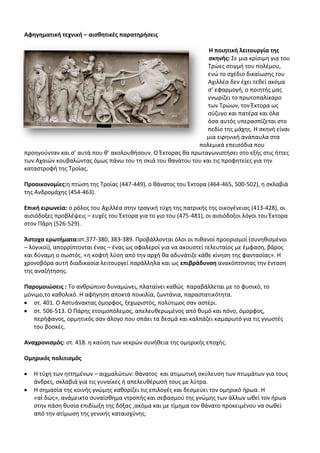 Αφθγθματικι τεχνικι – αιςκθτικζσ παρατθριςεισ

                                                                Θ ποιθτικι λειτουργία τθσ
                                                                ςκθνισ: Σε μια κρίςιμθ για του
                                                               Τρϊεσ ςτιγμι του πολζμου,
                                                               ενϊ το ςχζδιο δικαίωςθσ του
                                                               Αχιλλζα δεν ζχει τεκεί ακόμα
                                                               ς’ εφαρμογι, ο ποιθτισ μασ
                                                               γνωρίηει το πρωτοπαλίκαρο
                                                               των Τρϊων, τον Ζκτορα ωσ
                                                               ςφηυγο και πατζρα και όλα
                                                               όςα αυτόσ υπεραςπίηεται ςτο
                                                               πεδίο τθσ μάχθσ. Θ ςκθνι είναι
                                                               μια ειρθνικι ανάπαυλα ςτα
                                                            πολεμικά επειςόδια που
προθγοφνταν και ς’ αυτά που κ’ ακολουκιςουν. Ο Ζκτορασ κα πρωταγωνιςτιςει ςτο εξισ ςτισ ιττεσ
των Αχαιϊν κουβαλϊντασ όμωσ πάνω του τθ ςκιά του κανάτου του και τισ προφθτείεσ για τθν
καταςτροφι τθσ Τροίασ.

Προοικονομίεσ:θ πτϊςθ τθσ Τροίασ (447-449), ο κάνατοσ του Ζκτορα (464-465, 500-502), θ ςκλαβιά
τθσ Ανδρομάχθσ (454-463).

Επικι ειρωνεία: ο ρόλοσ του Αχιλλζα ςτθν τραγικι τφχθ τθσ πατρικισ τθσ οικογζνειασ (413-428), οι
αιςιόδοξεσ προβλζψεισ – ευχζσ του Ζκτορα για το γιο του (475-481), οι αιςιόδοξοι λόγοι του Ζκτορα
ςτον Ράρθ (526-529).

Άςτοχα ερωτιματα:ςτ.377-380, 383-389. Ρροβάλλονται όλοι οι πικανοί προοριςμοί (ςυνθκιςμζνοι
– λογικοί), απορρίπτονται ζνασ – ζνασ ωσ ςφαλεροί για να ακουςτεί τελευταίοσ με ζμφαςθ, βάροσ
και δφναμθ ο ςωςτόσ. «θ κοφτι λφςθ από τθν αρχι κα αδυνάτιηε κάκε κίνθςθ τθσ φανταςίασ». Θ
χρονοβόρα αυτι διαδικαςία λειτουργεί παράλλθλα και ωσ επιβράδυνςθ ανακόπτοντασ τθν ζνταςθ
τθσ αναηιτθςθσ.

Παρομοιϊςεισ : Το ανκρϊπινο δυναμϊνει, πλαταίνει κακϊσ παραβάλλεται με το φυςικό, το
μόνιμο,το κακολικό. Θ αφιγθςθ αποκτά ποικιλία, ηωντάνια, παραςτατικότθτα.
   ςτ. 401. Ο Αςτυάνακτασ όμορφοσ, ξεχωριςτόσ, πολφτιμοσ ςαν αςτζρι.
   ςτ. 506-513. Ο Ράρθσ ετοιμοπόλεμοσ, απελευκερωμζνοσ από κυμό και πόνο, όμορφοσ,
   περιφανοσ, ορμθτικόσ ςαν άλογο που ςπάει τα δεςμά και καλπάηει καμαρωτό για τισ γνωςτζσ
   του βοςκζσ.

Αναχρονιςμόσ: ςτ. 418. θ καφςθ των νεκρϊν ςυνικεια τθσ ομθρικισ εποχισ.

Ομθρικόσ πολιτιςμόσ

   Θ τφχθ των θττθμζνων – αιχμαλϊτων: κάνατοσ και ατιμωτικι ςκφλευςθ των πτωμάτων για τουσ
   άνδρεσ, ςκλαβιά για τισ γυναίκεσ ι απελευκζρωςι τουσ με λφτρα.
   Θ ςθμαςία τθσ κοινισ γνϊμθσ κακορίηει τισ επιλογζσ και δεςμεφει τον ομθρικό ιρωα. Θ
   «αἰ δϊσ», ανάμεικτο ςυναίςκθμα ντροπισ και ςεβαςμοφ τθσ γνϊμθσ των άλλων ωκεί τον ιρωα
   ςτθν πάςθ κυςία επιδίωξθ τθσ δόξασ ,ακόμα και με τίμθμα τον κάνατο προκειμζνου να ςωκεί
   από τθν ατίμωςθ τθσ γενικισ καταιςχφνθσ.
 