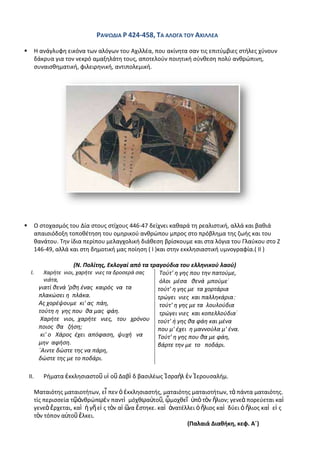 ΡΑΨΩΔΛΑ Ρ 424-458, ΣΑ ΑΛΟΓΑ ΣΟΤ ΑΧΛΛΛΕΑ

         Θ ανάγλυφθ εικόνα των αλόγων του Αχιλλζα, που ακίνθτα ςαν τισ επιτφμβιεσ ςτιλεσ χφνουν
          δάκρυα για τον νεκρό αμαξθλάτθ τουσ, αποτελοφν ποιθτικι ςφνκεςθ πολφ ανκρϊπινθ,
          ςυναιςκθματικι, φιλειρθνικι, αντιπολεμικι.




         Ο ςτοχαςμόσ του Δία ςτουσ ςτίχουσ 446-47 δείχνει κακαρά τθ ρεαλιςτικι, αλλά και βακιά
          απαιςιόδοξθ τοποκζτθςθ του ομθρικοφ ανκρϊπου μπροσ ςτο πρόβλθμα τθσ ηωισ και του
          κανάτου. Τθν ίδια περίπου μελαγχολικι διάκεςθ βρίςκουμε και ςτα λόγια του Γλαφκου ςτο Η
          146-49, αλλά και ςτθ δθμοτικι μασ ποίθςθ ( Λ )και ςτθν εκκλθςιαςτικι υμνογραφία.( ΛΛ )

                        (Ν. Πολίτησ, Εκλογαί από τα τραγοφδια του ελληνικοφ λαοφ)
     I.      Χαριτε νιοι, χαριτε νιεσ τα δροςερά ςασ   Τοφτ' θ γθσ που τθν πατοφμε,
             νιάτα,                                    όλοι μζςα κενά μποφμε
           γιατί κενά ‘ρκθ ζνασ καιρόσ να τα          τοφτ' θ γθσ με τα χορτάρια
           πλακϊςει θ πλάκα.                          τρϊγει νιεσ και παλλθκάρια
           Ασ χορζψουμε κι' ασ πάθ,                    τοφτ' θ γθσ με τα λουλοφδια
           τοφτθ θ γθσ που κα μασ φάθ.                 τρϊγει νιεσ και κοπελλοφδια
            Χαριτε νιοι, χαριτε νιεσ, του χρόνου τοφτ' ι γθσ κα φάθ και μζνα
           ποιοσ κα ηιςθ;                             που μ' ζχει θ μαννοφλα μ' ζνα.
            κι' ο Χάροσ ζχει απόφαςθ, ψυχι να         Τοφτ' θ γθσ που κα με φάθ,
           μθν αφιςθ.                                 βάρτε τθν με το ποδάρι.
           ϋΑιντε δϊςτε τθσ να πάρθ,
           δϊςτε τθσ με το ποδάρι.

    II.      ΢ιματα ἐκκλθςιαςτοῦ υἱ οῦ Δαβὶ δ βαςιλζωσ Ἰςραὴλ ἐν Ἱερουςαλιμ.

          Ματαιότθσ ματαιοτιτων, εἶ πεν ὁ ἐκκλθςιαςτισ, ματαιότθσ ματαιοτιτων, τὰ πάντα ματαιότθσ.
          τίσ περιςςεία τῷἀνκρϊπῳἐν παντὶ μόχκῳαὐτοῦ, ᾧμοχκεῖ ὑπὸ τὸν ἥλιον; γενεὰ πορεφεται καὶ
          γενεὰ ἔρχεται, καὶ ἡ γῆ εἰ σ τὸν αἰ ῶ ἕςτθκε. καὶ ἀνατζλλει ὁ ἥλιοσ καὶ δφει ὁ ἥλιοσ καὶ εἰ σ
                                               να
          τὸν τόπον αὐτοῦ ἕλκει.
                                                                  (Παλαιά Διακικθ, κεφ. Αϋ)
 