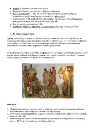 Κφκλοσ(το όνομα του πρωταγωνιςτι ςτ.1-7)
      Συμμετρία (Χρφςθσ – Αγαμζμνονασ = Χρφςθσ –Απόλλωνασ)
      Νόμοσ των τριϊν (ςτ. 51-52), (ςτ.38, 39),οι τρεισ λόγοι(κρυμμζνθ απειλι Χρφςθ,
      απροκάλυπτθ απειλι Αγαμζμνονα, κατάρα Χρφςθ + κλιμάκωςθ)
      Αντικζςεισ (ςτ. 19-31, ςτ.35, 48, ιπιοσ λόγοσ Χρφςθ- προςβλθτικόσ λόγοσ Αγαμζμνονα,
      καλυμμζνθ απειλι(ςτ.22)- απροκάλυπτθ απειλι (ςτ.33)
      Εικόνεσ (οπτικζσ- θχθτικζσ (ςτ.45-53)
      Εναλλαγι γϋπρόςωπθσ αφιγθςθσ - δραματοποίθςθσ :ςφρίγοσ, δφναμθ, ηωντάνια


   4. Σα πρόςωπα-χαρακτιρεσ

Χρφςθσ: αξιοπρεπισ, περιφανοσ, ευγενικόσ, ςυνετόσ, τραγικόσ πατζρασ. Με νθφαλιότθτα και
ευπρζπεια κολακεφει, εφχεται ςτουσ Αχαιοφσ αυτό που ποκοφςαν, αν και ενάντια ςτα ςυμφζροντα
τθσ πατρίδασ του. Διακζτει μζτρο και αυτοκυριαρχία, αλλά ωσ ιερζασ του Απόλλωνα και με
επίγνωςθ του δίκιου του πιζηει ψυχολογικά με καλυμμζνθ απειλι.


Αγαμζμνονασ: εγωκεντρικόσ, ιδιοτελισ, ςυμφεροντολόγοσ, αυταρχικόσ, αγνοεί τθ γνϊμθ των άλλων
Αχαιϊν, άδικοσ, ςκλθρόσ, απάνκρωποσ απζναντι ςτον πονεμζνο πατζρα, ευερζκιςτοσ, εριςτικόσ,
αςεβισ, υβριςτισ απζναντι ςτο φορζα τθσ κεϊκισ εξουςίασ.




ΕΡΩΣΘ΢ΕΛ΢

1. Να χαρακτθρίςετε τον Αγαμζμνονα από τθ ςτάςθ του απζναντι ςτο Χρφςθ και το ςτράτευμα.
2. Να ςυγκρίνετε το λόγο του Χρφςθ με το λόγο του Αγαμζμνονα.
3. Ροια είναι θ βάςθ τθσ ςχζςθσ του ομθρικοφ ανκρϊπου με το κεό, όπωσ φαίνεται ςτθ δζθςθ του
   Χρφςθ (ςτ. 40 – 42 );
4. Με ποια ςχιματα λόγου/εκφραςτικοφσ τρόπουσ παρουςιάηει ο ποιθτισ τον Απόλλωνα ςτουσ
   ςτίχουσ 44-45 και τι πετυχαίνει με τθν περιγραφι αυτι;
 