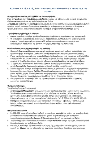 Ρ Α Ψ Ω Δ Λ Α ΢ 4 78 – 6 1 6, ΢ Σ Ο   ΕΡΓΑ΢ΣΘΡΛΟ ΣΟΤ   ΘΦΑΛ΢ΣΟΤ –    Θ ΠΕΡΛΓΡΑΦΘ ΣΘ΢
                                            Α΢ΠΛΔΑ΢

Περιγραφι τθσ αςπίδασ του Αχιλλζα – θ διακόςμθςι τθσ
΢τον κεντρικό και ςτον περιφερειακό κφκλο: το ςφμπαν και ο Ωκεανόσ, τα κοςμικά ςτοιχεία που
κλείνουν και περιορίηουν τθν ανκρϊπινθ ηωι και δράςθ.
Ανάμεςα, ςε ομόκεντρουσ κφκλουσ απεικονίηονται 9 ςκθνζσ από τθν κοινωνικι και αγροτικι ηωι: Θ
γαμιλια πομπι, απονομι δικαιοςφνθσ, μια πολιτεία πολιορκθμζνθ, το όργωμα, ο κεριςμόσ, ο
τρφγοσ, ζνα κοπάδι βοδιϊν απειλείται από λιοντάρια, ζνα βοςκοτόπι και τζλοσ ο χορόσ.

Σεχνικι τθσ περιγραφισ των εικόνων
   Δίνεται ςυνολικά θ εικόνα, μετά αναλφεται ςτα επιμζρουσ με επιςιμανςθ του ουςιαςτικοφ.
   Οι εικόνεσ δεν είναι ςτατικζσ, είναι ηωθρζσ παραςτατικζσ, εμπλουτιςμζνεσ με αφθγθματικά
   ςτοιχεία ( οπτικά, κινθτικά και ακουςτικά), ακόμα και ςυναιςκιματα – ςκζψεισ των
   εικονιηόμενων προςϊπων. Ρ.χ θ ςκθνι του γάμου, τθσ δίκθσ, τθσ πολιορκίασ.

Ο λειτουργικόσ ρόλοσ τθσ περιγραφισ τθσ αςπίδασ
   Ο ποιθτισ δεν περιγράφει μια πραγματικι αςπίδα με τρομακτικζσ μυκικζσ παραςτάςεισ που
   εμπνζουν φόβο ςτον εχκρό. Οι επιλογζσ του εξυπθρετοφν τισ ποιθτικζσ του ςκοπιμότθτεσ.
   Σ’ ζνα κατεξοχιν πολεμικό ζποσ παρεμβάλλεται (ωσ διακόςμθςθ ενόσ εργαλείου πολζμου) όλοσ
   ο κόςμοσ ςτθν ατζλειωτθ ποικιλία του, απλόσ, αλθκινόσ, οικείοσ, οργανωμζνοσ με τάξθ και
   αρμονία ς’ ζνα όλο. Από επικόσ ποιθτισ ο Πμθροσ γίνεται ηωγράφοσ και υμνθτισ τθσ ηωισ.
    Ο εχκρόσ που αντίκριηε τθν αςπίδα του Αχιλλζα, αντίκρυηε μια εικόνα του Σφμπαντοσ που
   κανείσ ηωντανόσ δε κα μποροφςε νε ζχει: αντίκρυηε τον ίδιο του το κάνατο!
   Διαςπά τθ βαριά πζνκιμθ ατμόςφαιρα ανάμεςα ςτισ ςυγκλονιςτικζσ ςτιγμζσ που προθγικθκαν
   (απόφαςθ κανάτου, κρινοσ Αχιλλζα, Μυρμιδόνων) και ςε αυτζσ που ακολουκοφν (εκδικθτικι
   μανία Αχιλλζα, μάχεσ, κάνατοσ Ζκτορα). Θ περιφθμότερθ επιβράδυνςθ (επικι άνεςθ) τθσ
   Λλιάδασ. Ο ακροατισ χαλαρϊνει, προετοιμάηεται για τθν ζνταςθ που ζπεται.
   Αυτι τθν αςπίδα με τθ ηωι ς’ όλθ τθσ τθν πλθρότθτα – ομορφιά κα κρατάει ο Αχιλλζασ
   οδεφοντασ προσ το κάνατο.

Ομθρικόσ πολιτιςμόσ
Υψθλό επίπεδο υλικοφ πολιτιςμοφ:
   Ανάπτυξθ μεταλλουργίασ.Οι μεταλλουργοί ιταν αξιόλογοι τεχνίτεσ – εμπνευςμζνοι καλλιτζχνεσ.
   Τα μζταλλα που χρθςιμοποιικθκαν ςτισ πζντε «δίπλεσ» τθσ αςπίδασ: χαλκόσ, καςςίτεροσ,
   χρυςόσ. Στισ ανάγλυφεσ παραςτάςεισ: χρυςόσ, αςιμι, χαλκόσ, χάλυβασ και καςςίτεροσ.
   Ενδεικτικά ςθμεία τθσ τζχνθσ – τεχνικισ του Ιφαίςτου(ςτ. 547-8, 563-4, 573, 589-90, 609-12)
   Βιοτεχνία: κατεργαςία πρϊτων υλϊν –καταςκευι ενδυμάτων – υφαντικι - ραπτικι (λινά
   ροφχα, χιτϊνεσ), καταςκευι μουςικϊν οργάνων (αυλοί, κικάρεσ, πομενικζσ φλογζρεσ),
   αγγειοπλαςτικι.

Θ παρουςία του ποιθτι
   Στ. 602-605: ο ποιθτισ τοποκετεί κακαρά το εαυτό του ωσ αοιδό για πρϊτθ και μοναδικι φορά
   μζςα ςτθν Λλιάδα ςτθν τελευταία ςκθνι του χοροφ, ςτθν πιο εφκυμθ απ’ αυτζσ που
   παριςτάνονται ςτθν αςπίδα. Ζμμεςα δθλϊνει τθν προτίμθςι του ςτθ χαρά τθσ ηωισ.
    Τον ποιθτι μπορεί ν’ αντιπροςωπεφει και ο ίδιοσ ο Ιφαιςτοσ που με τθν τζχνθ του αναπαριςτά
   βαςικζσ πλευρζσ τθσ ανκρϊπινθσ ηωισ.
   Εξάλλου, θ αςπίδα με τθν απεικόνιςθ ολόκλθρθσ τθσ ηωισ μπορεί και να ςυμβολίηει για τον
   ποιθτι τθν δφναμθ και τθν ακαναςία τθσ τζχνθσ του που ζπλαςε ζνα τζτοιο αριςτοφργθμα.
 