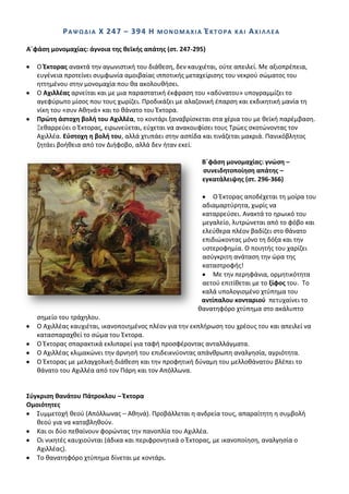 ΡΑΨΩΔΛΑ Χ 247 – 394 Θ          ΜΟΝΟΜΑΧΛΑ       ΖΚΣΟΡΑ   ΚΑΛ   ΑΧΛΛΛΕΑ

Αϋφάςθ μονομαχίασ: άγνοια τθσ κεϊκισ απάτθσ (ςτ. 247-295)

   Ο Ζκτορασ ανακτά τθν αγωνιςτικι του διάκεςθ, δεν καυχιζται, οφτε απειλεί. Με αξιοπρζπεια,
   ευγζνεια προτείνει ςυμφωνία αμοιβαίασ ιπποτικισ μεταχείριςθσ του νεκροφ ςϊματοσ του
   θττθμζνου ςτθν μονομαχία που κα ακολουκιςει.
   Ο Αχιλλζασ αρνείται και με μια παραςτατικι ζκφραςθ του «αδφνατου» υπογραμμίηει το
   αγεφφρωτο μίςοσ που τουσ χωρίηει. Ρροδικάηει με αλαηονικι ζπαρςθ και εκδικθτικι μανία τθ
   νίκθ του «ςυν Ακθνά» και το κάνατο του Ζκτορα.
   Πρϊτθ άςτοχθ βολι του Αχιλλζα, το κοντάρι ξαναβρίςκεται ςτα χζρια του με κεϊκι παρζμβαςθ.
   Ξεκαρρεφει ο Ζκτορασ, ειρωνεφεται, εφχεται να ανακουφίςει τουσ Τρϊεσ ςκοτϊνοντασ τον
   Αχιλλζα. Εφςτοχθ θ βολι του, αλλά χτυπάει ςτθν αςπίδα και τινάηεται μακριά. Ρανικόβλθτοσ
   ηθτάει βοικεια από τον Διιφοβο, αλλά δεν ιταν εκεί.

                                                         Βϋφάςθ μονομαχίασ: γνϊςθ –
                                                         ςυνειδθτοποίθςθ απάτθσ –
                                                         εγκατάλειψθσ (ςτ. 296-366)

                                                            Ο Ζκτορασ αποδζχεται τθ μοίρα του
                                                        αδιαμαρτφρθτα, χωρίσ να
                                                        καταρρεφςει. Ανακτά το θρωικό του
                                                        μεγαλείο, λυτρϊνεται από το φόβο και
                                                        ελεφκερα πλζον βαδίηει ςτο κάνατο
                                                        επιδιϊκοντασ μόνο τθ δόξα και τθν
                                                        υςτεροφθμία. Ο ποιθτισ του χαρίηει
                                                        αςφγκριτθ ανάταςθ τθν ϊρα τθσ
                                                        καταςτροφισ!
                                                            Με τθν περθφάνια, ορμθτικότθτα
                                                        αετοφ επιτίκεται με το ξίφοσ του. Το
                                                        καλά υπολογιςμζνο χτφπθμα του
                                                        αντίπαλου κονταριοφ πετυχαίνει το
                                                       κανατθφόρο χτφπθμα ςτο ακάλυπτο
   ςθμείο του τράχθλου.
   Ο Αχιλλζασ καυχιζται, ικανοποιθμζνοσ πλζον για τθν εκπλιρωςθ του χρζουσ του και απειλεί να
   καταςπαραχκεί το ςϊμα του Ζκτορα.
   Ο Ζκτορασ ςπαρακτικά εκλιπαρεί για ταφι προςφζροντασ ανταλλάγματα.
   Ο Αχιλλζασ κλιμακϊνει τθν άρνθςι του επιδεικνφοντασ απάνκρωπθ αναλγθςία, αγριότθτα.
   Ο Ζκτορασ με μελαγχολικι διάκεςθ και τθν προφθτικι δφναμθ του μελλοκάνατου βλζπει το
   κάνατο του Αχιλλζα από τον Ράρθ και τον Απόλλωνα.


΢φγκριςθ κανάτου Πάτροκλου – Ζκτορα
Ομοιότθτεσ
   Συμμετοχι κεοφ (Απόλλωνασ – Ακθνά). Ρροβάλλεται θ ανδρεία τουσ, απαραίτθτθ θ ςυμβολι
   κεοφ για να καταβλθκοφν.
   Και οι δφο πεκαίνουν φορϊντασ τθν πανοπλία του Αχιλλζα.
   Οι νικθτζσ καυχιοφνται (άδικα και περιφρονθτικά ο Ζκτορασ, με ικανοποίθςθ, αναλγθςία ο
   Αχιλλζασ).
   Το κανατθφόρο χτφπθμα δίνεται με κοντάρι.
 