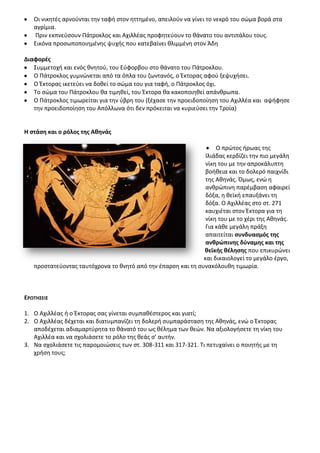 Οι νικθτζσ αρνοφνται τθν ταφι ςτον θττθμζνο, απειλοφν να γίνει το νεκρό του ςϊμα βορά ςτα
   αγρίμια.
   Ρριν εκπνεφςουν Ράτροκλοσ και Αχιλλζασ προφθτεφουν το κάνατο του αντιπάλου τουσ.
   Εικόνα προςωποποιθμζνθσ ψυχισ που κατεβαίνει κλιμμζνθ ςτον Άδθ

Διαφορζσ
   Συμμετοχι και ενόσ κνθτοφ, του Εφφορβου ςτο κάνατο του Ράτροκλου.
   Ο Ράτροκλοσ γυμνϊνεται από τα όπλα του ηωντανόσ, ο Ζκτορασ αφοφ ξεψυχιςει.
   Ο Ζκτορασ ικετεφει να δοκεί το ςϊμα του για ταφι, ο Ράτροκλοσ όχι.
   Το ςϊμα του Ράτροκλου κα τιμθκεί, του Ζκτορα κα κακοποιθκεί απάνκρωπα.
   Ο Ράτροκλοσ τιμωρείται για τθν φβρθ του (ξζχαςε τθν προειδοποίθςθ του Αχιλλζα και αψιφθςε
   τθν προειδοποίθςθ του Απόλλωνα ότι δεν πρόκειται να κυριεφςει τθν Τροία)


Θ ςτάςθ και ο ρόλοσ τθσ Ακθνάσ

                                                                   Ο πρϊτοσ ιρωασ τθσ
                                                               Λλιάδασ κερδίηει τθν πιο μεγάλθ
                                                               νίκθ του με τθν απροκάλυπτθ
                                                               βοικεια και το δολερό παιχνίδι
                                                               τθσ Ακθνάσ. Πμωσ, ενϊ θ
                                                               ανκρϊπινθ παρζμβαςθ αφαιρεί
                                                               δόξα, θ κεϊκι επαυξάνει τθ
                                                               δόξα. Ο Αχιλλζασ ςτο ςτ. 271
                                                               καυχιζται ςτον Ζκτορα για τθ
                                                               νίκθ του με το χζρι τθσ Ακθνάσ.
                                                               Για κάκε μεγάλθ πράξθ
                                                               απαιτείται ςυνδυαςμόσ τθσ
                                                               ανκρϊπινθσ δφναμθσ και τθσ
                                                              κεϊκισ κζλθςθσ που επικυρϊνει
                                                              και δικαιολογεί το μεγάλο ζργο,
   προςτατεφοντασ ταυτόχρονα το κνθτό από τθν ζπαρςθ και τθ ςυνακόλουκθ τιμωρία.



ΕΡΩΣΘ΢ΕΛ΢

1. Ο Αχιλλζασ ι ο Ζκτορασ ςασ γίνεται ςυμπακζςτεροσ και γιατί;
2. Ο Αχιλλζασ δζχεται και διατυμπανίηει τθ δολερι ςυμπαράςταςθ τθσ Ακθνάσ, ενϊ ο Ζκτορασ
   αποδζχεται αδιαμαρτφρθτα το κάνατό του ωσ κζλθμα των κεϊν. Να αξιολογιςετε τθ νίκθ του
   Αχιλλζα και να ςχολιάςετε το ρόλο τθσ κεάσ ς’ αυτιν.
3. Να ςχολιάςετε τισ παρομοιϊςεισ των ςτ. 308-311 και 317-321. Τι πετυχαίνει ο ποιθτισ με τθ
   χριςθ τουσ;
 