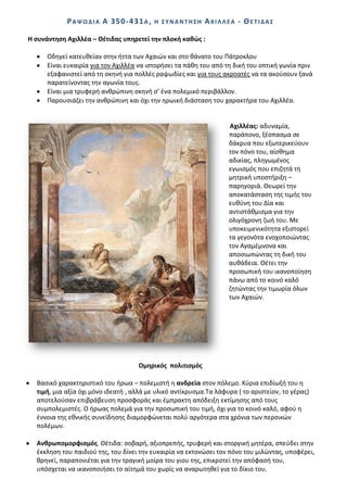 Ρ Α Ψ Ω Δ Λ Α Α 35 0 - 43 1 Α ,   Θ ΢ΤΝΑΝΣΘ΢Θ   ΑΧΛΛΛΕΑ - ΚΕΣΛΔΑ΢

Θ ςυνάντθςθ Αχιλλζα – Κζτιδασ υπθρετεί τθν πλοκι κακϊσ :

      Οδθγεί κατευκείαν ςτθν ιττα των Αχαιϊν και ςτο κάνατο του Ράτροκλου
      Είναι ευκαιρία για τον Αχιλλζα να ιςτοριςει τα πάκθ του από τθ δικι του οπτικι γωνία πριν
      εξαφανιςτεί από τθ ςκθνι για πολλζσ ραψωδίεσ και για τουσ ακροατζσ να τα ακοφςουν ξανά
      παρατείνοντασ τθν αγωνία τουσ.
      Είναι μια τρυφερι ανκρϊπινθ ςκθνι ς’ ζνα πολεμικό περιβάλλον.
      Ραρουςιάηει τθν ανκρϊπινθ και όχι τθν θρωικι διάςταςθ του χαρακτιρα του Αχιλλζα.


                                                                   Αχιλλζασ: αδυναμία,
                                                                   παράπονο, ξζςπαςμα ςε
                                                                   δάκρυα που εξωτερικεφουν
                                                                   τον πόνο του, αίςκθμα
                                                                   αδικίασ, πλθγωμζνοσ
                                                                   εγωιςμόσ που επιηθτά τθ
                                                                   μθτρικι υποςτιριξθ –
                                                                   παρθγοριά. Κεωρεί τθν
                                                                   αποκατάςταςθ τθσ τιμισ του
                                                                   ευκφνθ του Δία και
                                                                   αντιςτάκμιςμα για τθν
                                                                   ολιγόχρονθ ηωι του. Με
                                                                   υποκειμενικότθτα εξιςτορεί
                                                                   τα γεγονότα ενοχοποιϊντασ
                                                                   τον Αγαμζμνονα και
                                                                   αποςιωπϊντασ τθ δικι του
                                                                   αυκάδεια. Κζτει τθν
                                                                   προςωπικι του ικανοποίθςθ
                                                                   πάνω από το κοινό καλό
                                                                   ηθτϊντασ τθν τιμωρία όλων
                                                                   των Αχαιϊν.




                                      Ομθρικόσ πολιτιςμόσ

  Βαςικό χαρακτθριςτικό του ιρωα – πολεμιςτι θ ανδρεία ςτον πόλεμο. Κφρια επιδίωξι του θ
  τιμι, μια αξία όχι μόνο ιδεατι , αλλά με υλικό αντίκρυςμα.Τα λάφυρα ( το αριςτείον, το γζρασ)
  αποτελοφςαν επιβράβευςθ προςφοράσ και ζμπρακτθ απόδειξθ εκτίμθςθσ από τουσ
  ςυμπολεμιςτζσ. Ο ιρωασ πολεμά για τθν προςωπικι του τιμι, όχι για το κοινό καλό, αφοφ θ
  ζννοια τθσ εκνικισ ςυνείδθςθσ διαμορφϊνεται πολφ αργότερα ςτα χρόνια των περςικϊν
  πολζμων.

  Ανκρωπομορφιςμόσ. Κζτιδα: ςοβαρι, αξιοπρεπισ, τρυφερι και ςτοργικι μθτζρα, ςπεφδει ςτθν
  ζκκλθςθ του παιδιοφ τθσ, του δίνει τθν ευκαιρία να εκτονϊςει τον πόνο του μιλϊντασ, υποφζρει,
  κρθνεί, παραπονιζται για τθν τραγικι μοίρα του γιου τθσ, επικροτεί τθν απόφαςι του,
  υπόςχεται να ικανοποιιςει το αίτθμά του χωρίσ να αναρωτθκεί για το δίκιο του.
 