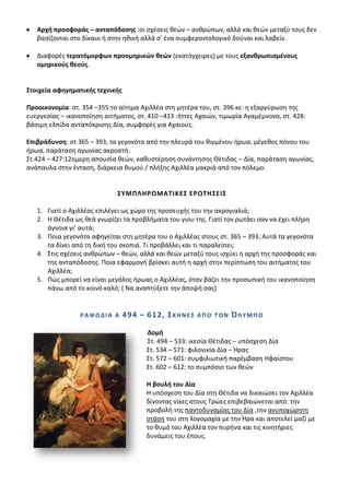Αρχι προςφοράσ – ανταπόδοςθσ :οι ςχζςεισ κεϊν – ανκρϊπων, αλλά και κεϊν μεταξφ τουσ δεν
   βαςίηονται ςτο δίκαιο ι ςτθν θκικι αλλά ς’ ζνα ςυμφεροντολογικό δοφναι και λαβείν.

   Διαφορζσ τερατόμορφων προομθρικϊν κεϊν (εκατόγχειρεσ) με τουσ εξανκρωπιςμζνουσ
   ομθρικοφσ κεοφσ.


΢τοιχεία αφθγθματικισ τεχνικισ

Προοικονομία: ςτ. 354 –355:το αίτθμα Αχιλλζα ςτθ μθτζρα του, ςτ. 396 κε: θ εξαργφρωςθ τθσ
ευεργεςίασ – ικανοποίθςθ αιτιματοσ, ςτ. 410 –413 :ιττεσ Αχαιϊν, τιμωρία Αγαμζμνονα, ςτ. 428:
βάςιμθ ελπίδα ανταπόκριςθσ Δία, ςυμφορζσ για Αχαιοφσ.

Επιβράδυνςθ: ςτ 365 – 393, τα γεγονότα από τθν πλευρά του κιγμζνου ιρωα, μζγεκοσ πόνου του
ιρωα, παράταςθ αγωνίασ ακροατι.
Στ.424 – 427:12θμερθ απουςία κεϊν, κακυςτζρθςθ ςυνάντθςθσ Κζτιδασ – Δία, παράταςθ αγωνίασ,
ανάπαυλα ςτθν ζνταςθ, διάρκεια κυμοφ / πλιξθσ Αχιλλζα μακριά από τον πόλεμο.


                              ΢ΤΜΠΛΘΡΩΜΑΣΛΚΕ΢ ΕΡΩΣΘ΢ΕΛ΢

   1. Γιατί ο Αχιλλζασ επιλζγει ωσ χϊρο τθσ προςευχισ του τθν ακρογιαλιά;
   2. Θ Κζτιδα ωσ κεά γνωρίηει τα προβλιματα του γιου τθσ. Γιατί τον ρωτάει ςαν να ζχει πλιρθ
      άγνοια γι’ αυτά;
   3. Ροια γεγονότα αφθγείται ςτθ μθτζρα του ο Αχιλλζασ ςτουσ ςτ. 365 – 393; Αυτά τα γεγονότα
      τα δίνει από τθ δικι του ςκοπιά. Τι προβάλλει και τι παραλείπει;
   4. Στισ ςχζςεισ ανκρϊπων – κεϊν, αλλά και κεϊν μεταξφ τουσ ιςχφει θ αρχι τθσ προςφοράσ και
      τθσ ανταπόδοςθσ. Ροια εφαρμογι βρίςκει αυτι θ αρχι ςτθν περίπτωςθ του αιτιματοσ του
      Αχιλλζα;
   5. Ρϊσ μπορεί να είναι μεγάλοσ ιρωασ ο Αχιλλζασ, όταν βάηει τθν προςωπικι του ικανοποίθςθ
      πάνω από το κοινό καλό; ( Να αναπτφξετε τθν άποψι ςασ)


                 ΡΑΨΩΔΛΑ Α       4 9 4 – 61 2 , ΢ Κ Θ Ν Ε ΢   ΑΠΟ ΣΟΝ   ΌΛΤΜΠΟ

                                         Δομι
                                         Στ. 494 – 533: ικεςία Κζτιδασ – υπόςχεςθ Δία
                                         Στ. 534 – 571: φιλονικία Δία – Ιρασ
                                         Στ. 572 – 601: ςυμφιλιωτικι παρζμβαςθ Θφαίςτου
                                         Στ. 602 – 612: το ςυμπόςιο των κεϊν

                                         Θ βουλι του Δία
                                         Θ υπόςχεςθ του Δία ςτθ Κζτιδα να δικαιϊςει τον Αχιλλζα
                                         δίνοντασ νίκεσ ςτουσ Τρϊεσ επιβεβαιϊνεται από: τθν
                                         προβολι τθσ παντοδυναμίασ του Δία ,τθν ανυποχϊρθτθ
                                         ςτάςθ του ςτθ λογομαχία με τθν Ιρα και αποτελεί μαηί με
                                         το κυμό του Αχιλλζα τον πυρινα και τισ κινθτιριεσ
                                         δυνάμεισ του ζπουσ.
 