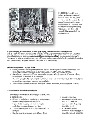 ΢τ. 529-531:Το επιβλθτικό
                                                                νεφμα (κοφνθμα τθσ κεφαλισ
                                                                προσ τα κάτω) του Δία, με το
                                                                οποίο ςυντονίηεται και ο ίδιοσ ο
                                                                μζγασ Πλυμποσ, ενζπνευςε,
                                                                ςφμφωνα με το Στράβωνα, τον
                                                                γλφπτθ Φειδία ςτθν απόδοςθ
                                                                τθσ μορφισ του κεοφ ςτο
                                                                χρυςελεφάντινο άγαλμά του
                                                                ςτθν Ολυμπία.




Θ οργάνωςθ τθσ κοινωνίασ των κεϊν – θ ςχζςθ τθσ με τθν κοινωνία των ανκρϊπων
Στ. 535 – 537: ςεβαςμόσ των κεϊν ςτο μεγαλείο του Δία, προςπάκεια ιεράρχθςθσ των Ολυμπίων
που κακρεφτίηει τθν αυςτθρι ιεραρχικι τάξθ και πατριαρχικι δομι τθσ κοινωνίασ τθσ εποχισ.
Συγκεκριμζνα: Δίασ = βαςιλιάσ – πατζρασ, ολφμπιοι κεοί = ευγενείσ/ ςφμβουλοι – αδελφοί, μεγάλοι
γιοι, παρακατιανζσ κεότθτεσ = λαόσ – υπόλοιπα μζλθ οικογζνειασ.


Ανκρωπομορφιςμόσ – ςχζςεισ κεϊν
     Ο Δίασ ικανοποιεί το αίτθμα τθσ Κζτιδασ όχι από πρόκεςθ να αποδϊςει δικαιοςφνθ, οφτε
     από υποχρζωςθ , αλλά για να μθ τθν ταπεινϊςει (ςτ. 517) με τθν άρνθςι του.
     Θ καχφποπτθ – εριςτικι ςφηυγοσ προκαλεί τον αυταρχικό – δεςποτικό ςφηυγο και τελικά
     υποτάςςεται με τθν απειλι ξυλοδαρμοφ.
     Θ ικεςία, θ ςυμβουλι, ο γλυκόσ λόγοσ, το παράδειγμα ωσ πειςτικό μζςο, ο εξευμενιςμόσ και
     θ τιμωρία ζχουν τθ κζςθ τουσ ςτθ ηωι των κεϊν.
     Αντικείμενα – ςυνικειεσ: ποτιρι, κρατιρασ – ποτό, ςυμπόςιο, κικάρα, κρεβάτι – φπνοσ.


Θ ςυμφιλιωτικι παρζμβαςθ Θφαίςτου

   Διαςκεδάηει τθν τεταμζνθ ατμόςφαιρα με εναλλαγι:
   α) ςοβαρότθτασ                                                β) κωμικϊν ςτοιχείων
       Κεωρεί τα ανκρϊπινα προβλιματα αςιμαντα να                    εικόνεσ επιχειρθμάτων(ςτ.
       ταράξουν τθ μακαριότθτα των κεϊν.                             580 –581 κϋ588) και
       Συμβουλεφει τθ μθτζρα του να υποταχκεί                        προςωπικοφ πακιματοσ
       επιβεβαιϊνοντασ τθ δφναμθ του Δία.                            ( ςτ. 591 – 594)
       Υπενκυμίηει ωσ μζςο πεικοφσ το προςωπικό του                  θ εικόνα του χωλοφ
       πάκθμα.                                                       οινοχόου ςε αντίκεςθ με τα
       Κερνάει τθ μθτζρα του και τουσ άλλουσ κεοφσ .                 γνωςτά ςφμβολα αρμονίασ
 