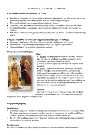 ΡΑΨΩΔΛΑΓ    1 2 1 – 24 4 Θ   ΣΕΛΧΟ΢ΚΟΠΛΑ

Θ ποιθτικι λειτουργία τθσ παρουςίασ τθσ Ελζνθσ

   Σχολιάηεται θ ομορφιά τθσ Ελζνθσ από τουσ γζροντεσ δικαιϊνοντασ τον πόλεμο που γίνεται για
   χάρθ τθσ και προκειμζνου να εκτιμθκεί θ αξία του επάκλου τθσ μονομαχίασ.
   Δίνονται πλθροφορίεσ για ςθμαντικοφσ αρχθγοφσ των Αχαιϊν.
   Ραρουςιάηεται θ άλλθ πλευρά τθσ Ελζνθσ (ενοχι, τφψεισ, μεταμζλεια, ςυντριβι, νοςταλγία)
   Κα παρακολουκιςει τθ μονομαχία που κα κρίνει τθν προςωπικι τθσ τφχθ και τθν τφχθ του
   πολζμου.
   Καλφπτεται ο απαιτοφμενοσ χρόνοσ για τθν προετοιμαςία τθσ κυςίασ - των ορκίων ςτο πεδίο τθσ
   μάχθσ.

Ο ποιθτισ υποβάλλει τθν εντφπωςθ ότι βριςκόμαςτε ςτθν αρχι του πολζμου
   Μονομαχία Μενζλαου – Ράρθ ( των δφο αντεραςτϊν – διεκδικθτϊν τθσ Ελζνθσ)
   Τειχοςκοπία – πλθροφόρθςθ για θγετικζσ φυςιογνωμίεσ αχαϊκοφ ςτρατοπζδου
   Ραρουςία Ελζνθσ – ανανζωςθ τθσ αιτίασ του πολζμου

Θκογραφικι ικανότθτα Ομιρου
                                  Ελζνθ
                                       Ζμμεςα (τρυφερζσ προςφωνιςεισ Λαοδίκθσ, Ρριάμου) :
                                   Ζχει κερδίςει τθν αποδοχι, ςυμπάκεια μελϊν βαςιλικισ
                                   οικογζνειασ, δεν τθσ καταλογίηουν ευκφνθ.
                                   (Εγκϊμιο γερόντων/ εχκρϊν) : ακτινοβολία, γοθτεία, κεϊκι
                                   ομορφιά.
                                       Άμεςα : προκομμζνθ, επιδζξια, χρυςοχζρα, υπεφκυνθ,
                                   αλλά με περθφάνια και αυτοπεποίκθςθ μετατρζπει ςε
                                   καλλιτεχνικι δθμιουργία τον πόλεμο που θ ίδια προκάλεςε.
                                   Νιϊκει ωςτόςο ενοχζσ, τφψεισ, ςυντριβι για τα δεινά που
                                   προκάλεςε και νοςταλγία για όςα άφθςε πίςω. Κυκλοφορεί
                                   με άνεςθ και αξιοπρζπεια ανάμεςα ςτουσ Τρϊεσ, ςζβεται και
                                   τιμά τον Ρρίαμο. Νιϊκει περιφανθ για τθν καταγωγι τθσ
                                   επαινϊντασ τουσ Ζλλθνεσ αρχθγοφσ.

                                  Πρίαμοσ
                                 αρχοντιά, ευγζνεια, ανωτερότθτα, γενναιοψυχία. Τρυφερι,
                                ακωωτικι ςτάςθ απζναντι ςτθν Ελζνθ, εκτίμθςθ, ειλικρινισ
καυμαςμόσ ςτουσ αρχθγοφσ των εχκρϊν του.


Αφθγθματικζσ τεχνικζσ

Επιβράδυνςθ :
   Ολόκλθρθ θ ραψωδία Γ αποτελεί επιβράδυνςθ ςτθν εξζλιξθ τθσ υπόκεςθσ: θ μονομαχία Ράρθ –
   Μενζλαου ανακόπτει τθ ςφγκρουςθ των δυο ςτρατϊν, θ τειχοςκοπία και θ ςυηιτθςθ Ελζνθσ –
   Ρριάμου ανακόπτει τθ μονομαχία καλφπτοντασ το χρόνο προετοιμαςίασ τθσ.
   Στ. 184 – 190 :αναδρομικι αφιγθςθ / ςφγκριςθ που επιχειρεί ο Ρρίαμοσ προετοιμάηοντασ τθν
   παρουςίαςθ του επόμενου αρχθγοφ.

Επικι ειρωνεία :
Στ. 243 – 244: Ο ακροατισ πλθροφορείται τον κάνατο των Διοςκοφρων – θ Ελζνθ το αγνοεί.
 