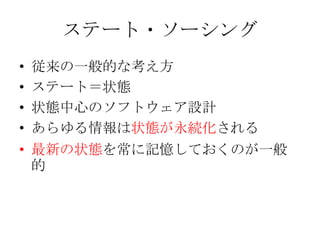 ステート・ソーシング
•   従来の一般的な考え方
•   ステート＝状態
•   状態中心のソフトウェア設計
•   あらゆる情報は状態が永続化される
• 最新の状態を常に記憶しておくのが一般
  的
 