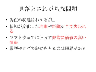見落とされがちな問題
• 現在の状態はわかるが…
• 状態が変化した理由や経緯が全て失われ
  る
• ソフトウェアにとって非常に価値の高い
  情報
• 履歴やログで記録をとるのは限界がある
 