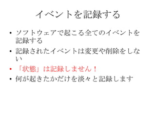 イベントを記録する
• ソフトウェアで起こる全てのイベントを
  記録する
• 記録されたイベントは変更や削除をしな
  い
• 「状態」は記録しません！
• 何が起きたかだけを淡々と記録します
 