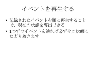 イベントを再生する
• 記録されたイベントを順に再生すること
  で、現在の状態を導出できる
• 1つずつイベントを辿れば必ず今の状態に
  たどり着きます
 