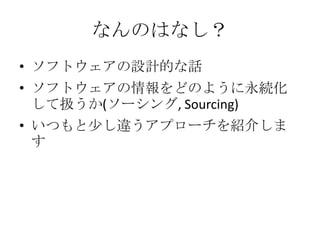 なんのはなし？
• ソフトウェアの設計的な話
• ソフトウェアの情報をどのように永続化
  して扱うか(ソーシング, Sourcing)
• いつもと少し違うアプローチを紹介しま
  す
 