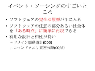 イベント・ソーシングのすごいと
      ころ
• ソフトウェアの完全な履歴が手に入る
• ソフトウェアの任意の部分あるいは全体
  を「ある時点」に簡単に再現できる
• 有用な設計と相性が良い
 – ドメイン駆動設計(DDD)
 – コマン...