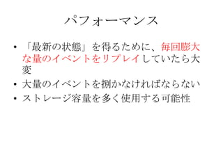 パフォーマンス
• 「最新の状態」を得るために、毎回膨大
  な量のイベントをリプレイしていたら大
  変
• 大量のイベントを捌かなければならない
• ストレージ容量を多く使用する可能性
 