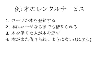 例: 本のレンタルサービス
1.   ユーザが本を登録する
2.   本はユーザなら誰でも借りられる
3.   本を借りた人が本を返す
4.   本がまた借りられるようになる(2に戻る)
 