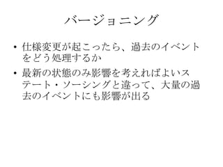 バージョニング
• 仕様変更が起こったら、過去のイベント
  をどう処理するか
• 最新の状態のみ影響を考えればよいス
  テート・ソーシングと違って、大量の過
  去のイベントにも影響が出る
 
