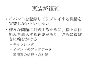 実装が複雑
• イベントを記録してリプレイする機構を
  実装しないといけない
• 様々な問題に対処するために、様々な仕
  組みを導入する必要があり、さらに複雑
  さに輪をかける
 – キャッシング
 – イベントのアップデータ
 – 参照...
