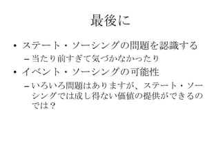 最後に
• ステート・ソーシングの問題を認識する
 – 当たり前すぎて気づかなかったり
• イベント・ソーシングの可能性
 – いろいろ問題はありますが、ステート・ソー
   シングでは成し得ない価値の提供ができるの
   では？
 