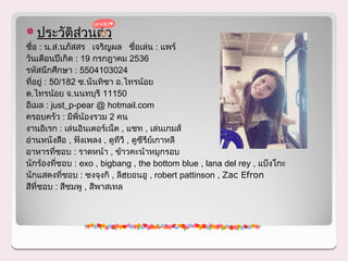 ประวัติสวนตัว
         ่
ชื่อ : น.ส.นภัสสร เจริญผล ชื่อเล่น : แพร์
วันเดือนปีเกิด : 19 กรกฎาคม 2536
รหัสนึกศึกษา : 5504103024
ที่อยู่ : 50/182 ซ.นันทิชา อ.ไทรน้อย
ต.ไทรน้อย จ.นนทบุรี 11150
อีเมล : just_p-pear @ hotmail.com
ครอบครัว : มีพี่น้องรวม 2 คน
งานอิเรก : เล่นอินเตอร์เน็ต , แชท , เล่นเกมส์
อ่านหนังสือ , ฟังเพลง , ดูทวี , ดูซีรียเกาหลี
                            ี          ์
อาหารทีชอบ : ราดหน้า , ข้าวคะน้าหมูกรอบ
           ่
นักร้องทีชอบ : exo , bigbang , the bottom blue , lana del rey , แป้งโกะ
             ่
นักแสดงที่ชอบ : ซงจุงกิ , ลีฮยอนอู , robert pattinson , Zac Efron
สีที่ชอบ : สีชมพู , สีพาสเทล
 