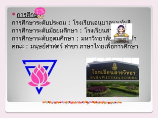 การศึกษา
การศึกษาระดับประถม : โรงเรียนอนุบาลนนท์บุรี
การศึกษาระดับมัธยมศึกษา : โรงเรียนสารวิทยา
การศึกษาระดับอุดมศึกษา : มหาวิทยาลัยหอการค้า
คณะ : มนุษย์ศาสตร์ สาขา ภาษาไทยเพือการศึกษา
                                   ่
 