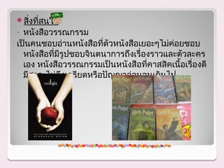 สิงทีสนใจ
   ่ ่
- หนังสือวรรณกรรม
เป็นคนชอบอ่านหนังสือทีตัวหนังสือเยอะๆไม่ค่อยชอบ
                        ่
  หนังสือทีมรูปชอบจินตนาการถึงเรื่องราวและตัวละคร
           ่ ี
  เอง หนังสือวรรณกรรมเป็นหนังสือทีคาสสิคเนือเรื่องดี
                                   ่       ้
  มีสาระไม่ตึงเครียดหรือปัญญาอ่อนจนเกินไป
 