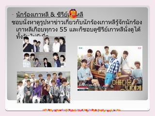 -นักร้องเกาหลี & ซีรีย์เกาหลี
ชอบนั่งหาดูรูปหาข่าวเกี่ยวกับนักร้องเกาหลีรู้จักนักร้อง
 เกาหลีเกือบทุกวง 55 และก็ชอบดูซีรีย์เกาหลีนั่งดูได้
 ทังวันไม่มเบื่อ
   ้       ี
 