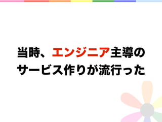 当時、エンジニア主導の
サービス作りが流行った
 