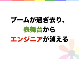 ブームが過ぎ去り、
  表舞台から
エンジニアが消える
 